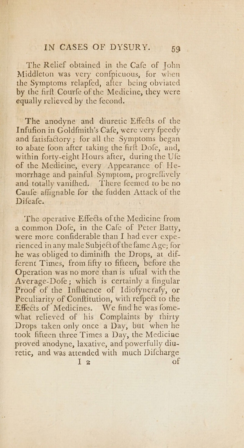 The Relief obtained in the Cafe of John Middleton was very confpicuous, for when the Symptoms relapfed, after being obviated by the firft Courfe of the Medicine, they were equally relieved by the fecond. The anodyne and diuretic Effeéts of the Infufion in Goldfmith’s Cafe, were very fpeedy and fatisfattory ; for all the Symptoms began to abate foon after taking the firft Dofe, and, within forty-eight Hours after, during the Ufe of the Medicine, every Appearance of He- morrhage and painful Symptom, progreliively and totally vanifhed. There feemed to be no Caule affignable for the fudden Attack of the Difeafe. c The operative Effects of the Medicine from a common Dofe, in the Cafe of Peter Batty, were more confiderable than I had ever expe- rienced inany male Subjeét of the fame Age; for he was obliged to diminifh the Drops, at dif- ferent Times, from fifty to fifteen, before the Operation was no more than is ufual with the Average-Dofe; which is certainly a fingular Proof of the Influence of Idiofyncrafy, or Peculiarity of Conftitution, with refpect to the Effeéts of Medicines. We find he was fome- what relieved of his Complaints by thirty Drops taken only once a Day, but when he took fifteen three Times a Day, the Medicine proved anodyne, laxative, and powerfully diu- retic, and was attended with much Difcharge ie of