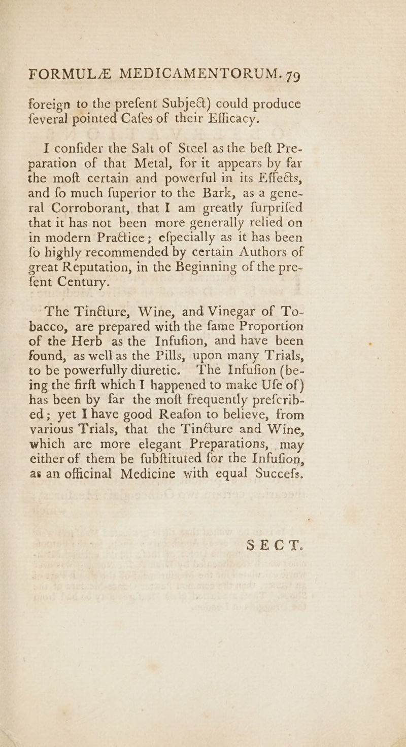 foreign to the prefent Subject) could produce feyeral pointed Cafes of their Efficacy. I confider the Salt of Steel as the beft Pre- paration of that Metal, for it appears by far the moft certain and powerful in its Effects, and fo much fuperior to the Bark, as a gene- ral Corroborant, that I am greatly furprifed that it has not been more generally relied on in modern Prattice; efpecially as it has been fo highly recommended by certain Authors of great Reputation, in the Beginning of the pre- fent Century. The Tinéture, Wine, and Vinegar of To- bacco, are prepared with the fame Proportion of the Herb as the Infufion, and have been found, as wellas the Pills, upon many Trials, to be powerfully diuretic. The Infufion (be- ing the firft which I happened to make Ufe of) has been by far the moft frequently prefcrib- ed; yet Ihave good Reafon to believe, from various Trials, that the Tinéture and Wine, which are more elegant Preparations, may either of them be fubftituted for the Infufion, as an officinal Medicine with equal Succefs.