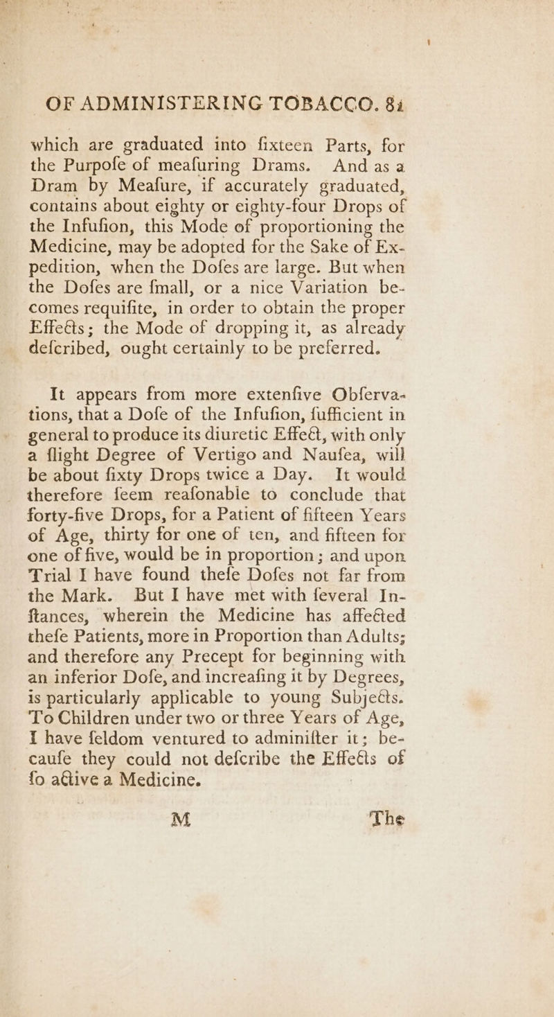 which are graduated into fixteen Parts, for the Purpofe of meafuring Drams. And asa Dram by Meafure, if accurately graduated, contains about eighty or eighty-four Drops of the Infufion, this Mode of proportioning the Medicine, may be adopted for the Sake of Ex- pedition, when the Dofes are large. But when the Dofes are fmall, or a nice Variation be- comes requifite, in order to obtain the proper Effeéts; the Mode of dropping it, as already def{cribed, ought certainly to be preferred. _ It appears from more extenfive Obferva- tions, that a Dofe of the Infufion, fufficient in general to produce its diuretic Effeet, with only a flight Degree of Vertigo and Naufea, will be about fixty Drops twice a Day. It would therefore feem reafonable to conclude that forty-five Drops, for a Patient of fifteen Years of Age, thirty for one of ten, and fifteen for one of five, would be in proportion ; and upon Trial I have found thefe Dofes not far from the Mark. But I have met with feveral In- ftances, wherein the Medicine has affefted thefe Patients, more in Proportion than Adults; and therefore any Precept for beginning with an inferior Dofe, and increafing it by Degrees, is particularly applicable to young Subjects. To Children under two or three Years of Age, I have feldom ventured to adminifter it; be- caufe they could not defcribe the Effects of {o atlive a Medicine. | M The