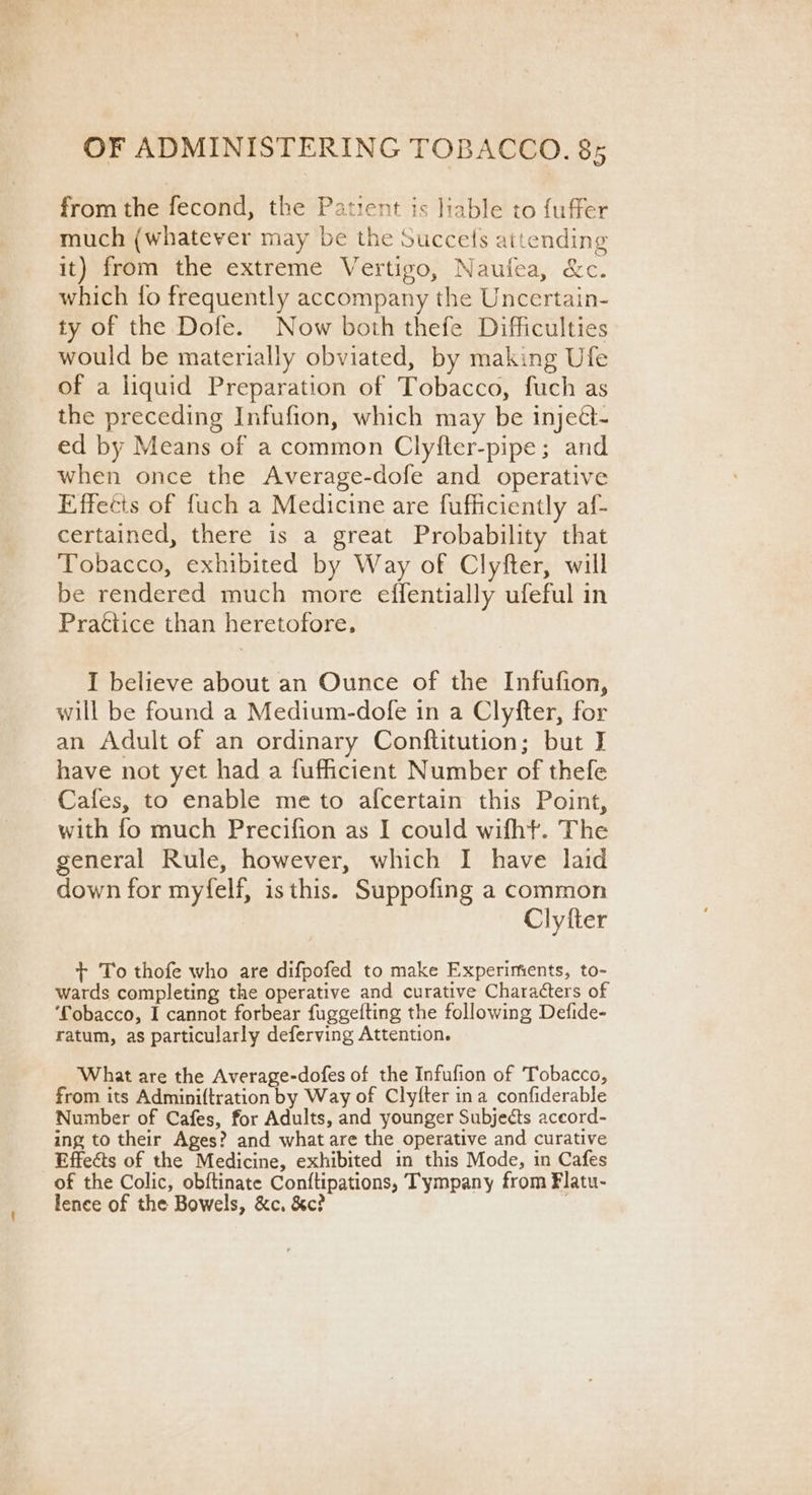 from the fecond, the Patient is liable to fuffer much (whatever may be the Succets attending it) from the extreme Vertigo, Naufea, &amp;c. which fo frequently accompany the Uncertain- ty of the Dofe. Now both thefe Difficulties would be materially obviated, by making Ufe of a liquid Preparation of Tobacco, fuch as the preceding Infufion, which may be injeét- ed by Means of a common Clyfter-pipe; and when once the Average-dofe and operative Effects of fuch a Medicine are fufficiently af- certained, there is a great Probability that Tobacco, exhibited by Way of Clyfter, will be rendered much more effentially ufeful in Practice than heretofore, I believe about an Ounce of the Infufion, will be found a Medium-dofe in a Clyfter, for an Adult of an ordinary Conftitution; but I have not yet had a fuficient Number of thefe Cafes, to enable me to afcertain this Point, with fo much Precifion as I could wifht. The general Rule, however, which I have laid down for myfelf, is this. Suppofing a common Clyfter + To thofe who are difpofed to make Experiments, to- wards completing the operative and curative Characters of ‘fobacco, I cannot forbear fuggefting the following Defide- ratum, as particularly deferving Attention. What are the Average-dofes of the Infufion of Tobacco, from its Adminiftration by Way of Clyfter ina confiderable Number of Cafes, for Adults, and younger Subjects acecord- ing to their Ages? and what are the operative and curative Effects of the Medicine, exhibited in this Mode, in Cafes of the Colic, obftinate Conftipations, Tympany from Flatu- lence of the Bowels, &amp;c. &amp;c? .