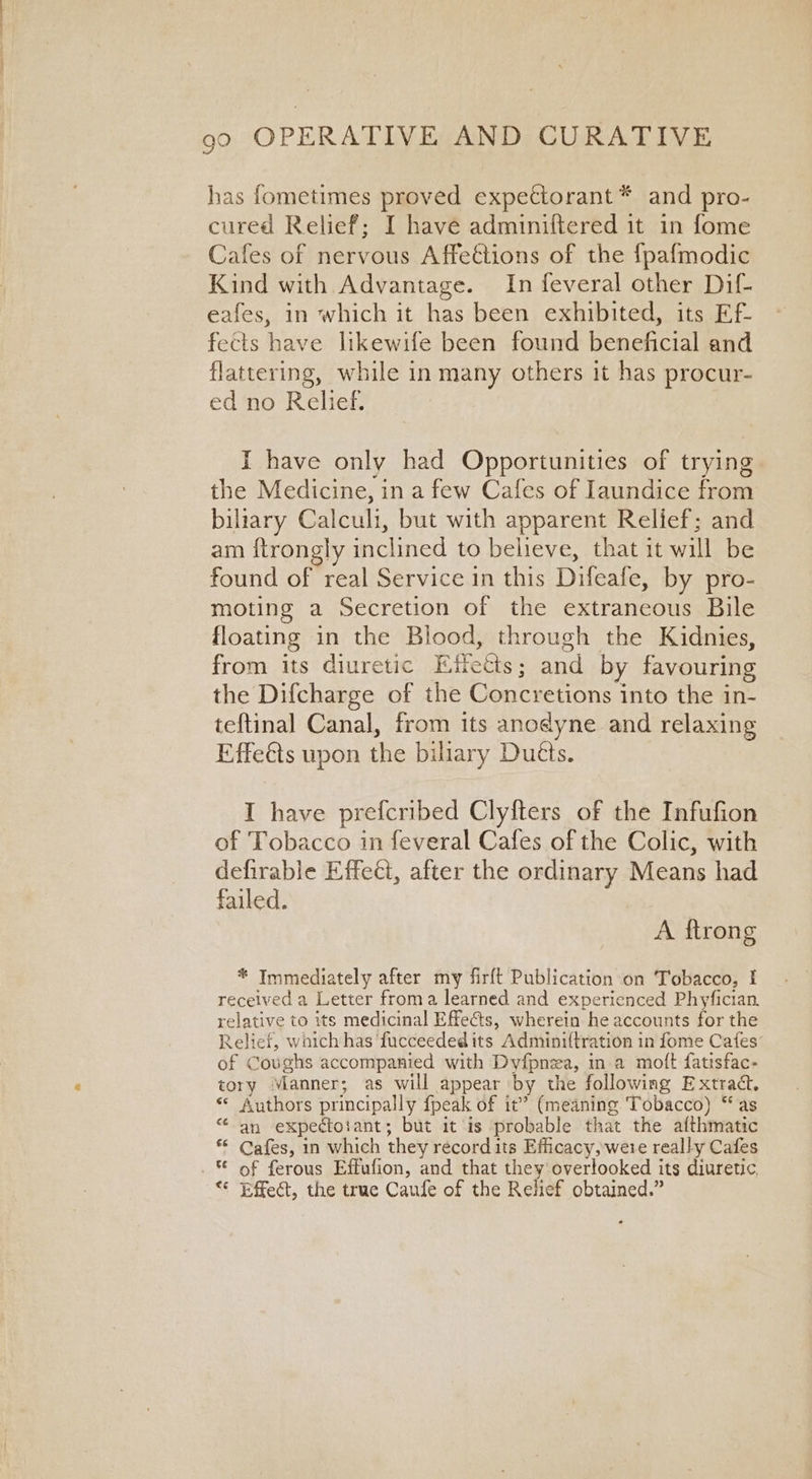 has fometimes proved expettorant* and pro- cured Relief; I have adminiftered it in fome Cafes of nervous Affeétions of the fpafmodic Kind with Advantage. In feveral other Dif- eafes, in which it has been exhibited, its Ef- fects have likewife been found beneficial and flattering, while in many others it has procur- ed no Relief. I have only had Opportunities of trying the Medicine, in a few Cafes of Iaundice from biliary Calculi, but with apparent Relief; and am {trongly inclined to believe, that it will be found of real Service in this Difeafe, by pro- moting a Secretion of the extraneous Bile floating in the Blood, through the Kidnies, from its diuretic Effects; and by favouring the Difcharge of the Concretions into the in- teftinal Canal, from its anodyne and relaxing Effeéts upon the biliary Duéts. I have prefcribed Clyfters of the Infufion of Tobacco in feveral Cafes of the Colic, with defirable Effect, after the ordinary Means had failed. A ftrong * Immediately after my firft Publication on Tobacco, I received a Letter froma learned and experienced Phyfician. relative to its medicinal Effe¢ts, wherein he accounts for the Relief, waich has ‘fucceededits Adminiftration in fome Cafes’ of Coughs accompanied with Dyfpnza, ina moft fatisfac- tory Manner; as will appear by the following Extract. «© Authors principally fpeak of it’ (meaning Tobacco) “as an expectotant; but it is probable that the afthmatic Cafes, in which they record its Efficacy, were really Cafes of ferous Effufion, and that they overlooked its diuretic, ** Effect, the true Caufe of the Relief obtained.” €é €6 t¢