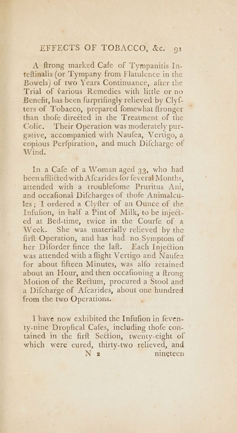 A ftrong marked Cafe of Tympanitis In- teftinalis (or Tympany from Flatulence in the Bowels) of two Years Continuance, after the Trial of various Remedies with little or no Benefit, has been furprifingly relieved by Clyf- ters of Tobacco, prepared fomewhat ftronger than thofe direéted in the Treatment of the Colic. Their Operation was moderately pur- gative, accompanied with Naufea, Vertigo, a copious Perfpiration, and much Difcharge of Wind. In a Cafe of a Woman aged 33, who had been afflitted with A fcarides for feveral Months, attended with a troublefome Pruritus Ani, and occafional Difcharges of thofe Animalcu- les; I ordered a Clyfter of an Ounce of the Infufion, in half a Pint of Milk, to be injeét- ed at Bed-time, twice in the Courfe of a Week. She was materially relieved by the firft Operation, and has had no Symptom of her Diforder fince the laft. Each Inje@tion was attended with a flight Vertigo and Naufea for about fifteen Minutes, was alfo retained about an Hour, and then occafioning a {trong Motion of the Reétum, procured a Stool and a Difcharge of Aicarides, about one hundred from the two Operations. I have now exhibited the Infufion in feven- ty-nine Dropfical Cafes, including thofe con- tained in the firft Settion, twenty-eight of which were cured, thirty-two relieved, and N 2 nineteen