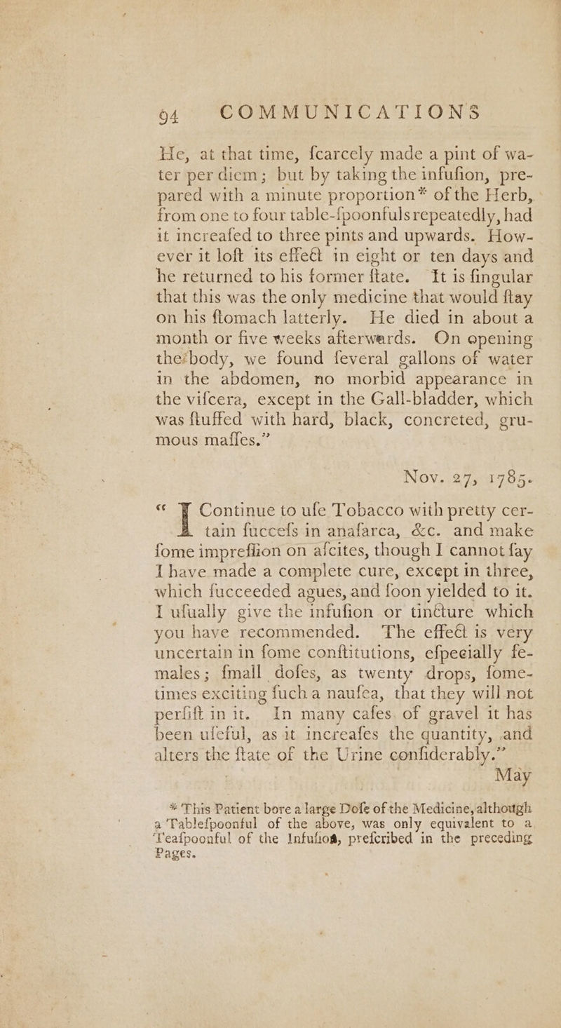 Ee, at that time, {carcely made a pint of wa- ter per diem; but by taking the infufion, pre- pared with a minute proportion® of the Herb, from one to four table-{poonfuls repeatedly, had it increafed to three pints and upwards. How- ever it loft its effeét in eight or ten days and he returned to his former ftate. It is fingular that this was the only medicine that would ftay on his ftomach latterly. He died in about a month or five weeks afterwards. On opening the‘body, we found feveral gallons of water in the abdomen, no morbid appearance in the vifcera, except in the Gall-bladder, which was fluffed with hard, black, concreted, gru- mous mafles.” Nov. 27, 1785. « ¥ Continue to ule Tobacco with pretty cer- tain fuccefs in anafarca, &c. and make fome impreflion on aicites, though I cannot fay I have made a complete cure, except in three, which fucceeded agues, and foon yielded to it. I ufually give the infufion or tinéture which you have recommended. The effect is very uncertain in fome conftitutions, efpeeially fe- males; {mall dofes, as twenty drops, fome- times exciting fuch a naufea, that they will not perfift in it. In many cafes. of gravel it has been uleful, as it increafes the quantity, and alters the ftate of the Urine confiderably.” : | May * This Patient bore a large Dofe of the Medicine, although a ‘Tablefpoonful of the above, was only equivalent to a ‘Yeafpoonful of the Infufoa, prefcribed in the preceding Pages.