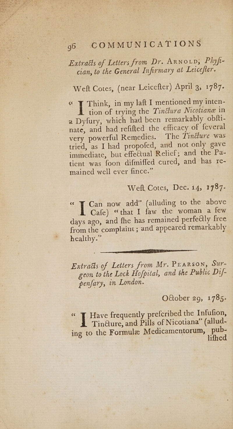 Extraéts of Letters from Dr. ARNOLD, Phyft- cian, to the General Infirmary at Leacefter. Weft Cotes, (near Leicefler) April g, 1787. « | Eas in my laft I mentioned my inten- tion of trying the Tindéura Nicotiane in a Dyfury, which had been remarkably obfti- nate, and had refifted the efficacy of feveral very powerful Remedies. The Tinéture was tried, as I had propofed, and not only gave immediate, but effectual Relief; and the Pa- tient was foon difmiffed cured, and has re- mained well ever fince.” | Welt, Cotes, Dec. 14, 1787- “ © Can now add” (alluding to the above I Cafe) “that I faw the woman a few days ago, and fhe has remained perfeétly free from the complaint ; and appeared remarkably healthy.” Extraéts of Letters from Mr. Pearson, Sur- geon to the Lock Hofpital, and the Public Dif- penfary, im London. Oétober 29, 1785- a I Have frequently prefcribed the Infufion, Tin@ure, and Pills of Nicotiana” (allud- ing to the Formule Medicamentorum, pub- | ; lifhed