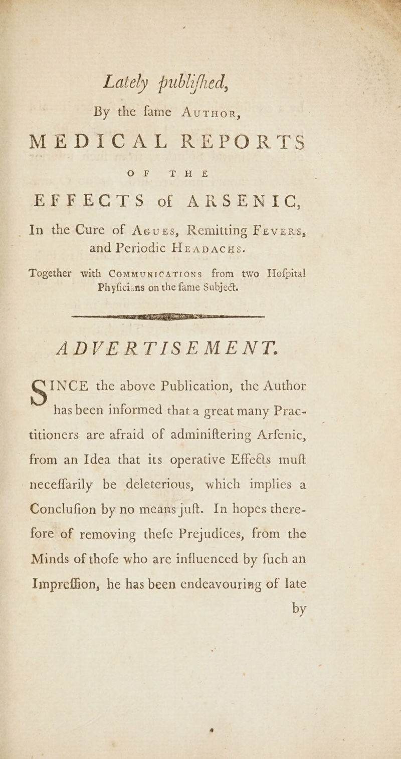 Lately publifhed, By the fame AUTHOR, Moe DiC r hEPOR TS”: EFR ECTS of ARSENIC, _In the Cure of Acuss, Remitting Fevers, and Periodic Heapacus. ADVERTISEMENT. INCE the above Publication, the Author has been informed that a great many Prac- titioners are afraid of adminiftering Arfenic, from an Idea that its operative Effeéts muft neceffarily be deleterious, which implies a Conclufion by no means juft. In hopes there- fore of removing thefe Prejudices, from the Minds of thofe who are influenced by fuch an Impreffion, he has been endeavouring of late by