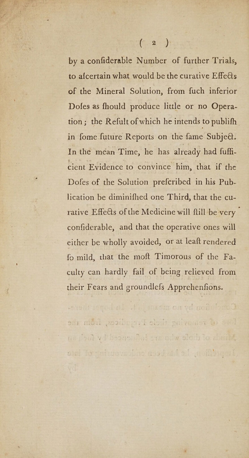 2 oe ae me, Se, G2). by a confiderable Number of further Trials, to afcertain what would be the curative Effects of the Mineral Solution, from fuch inferior Dofes as fhould produce little or no Opera- tion; the Refult of which he intends to publifh in fome future Reports on the fame Subjeét. In the mean Time, he has already had fuff- cient Evidence to convince him, that if the Dofes of the Solution prefcribed in his Pub- lication be diminifhed one Third, that the cu- rative Effe&amp;ts of the Medicine will Rill be very — confiderable, and that the operative ones will either be wholly avoided, or at leaft rendered fo mild, that the moft Timorous of the Fa- culty can hardly fail of being relieved from their Fears and groundlefs Apprehenfions.
