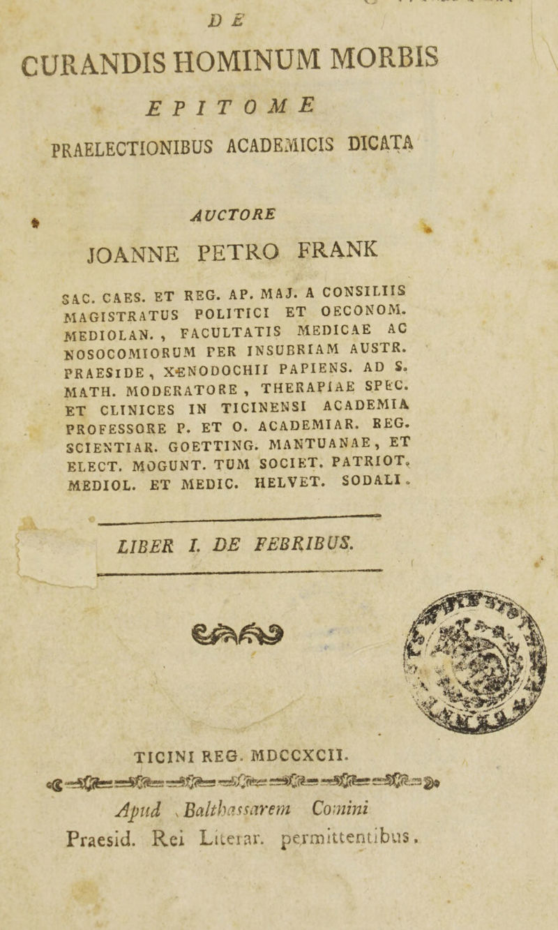 La : AB ca ide dei Dit DE CURANDIS HOMINUM MORBIS vi EPTO ‘PRAFLECTIONIBUS ACADEMICIS DICATA È AUCTORE JOANNE PETRO FRANK SAC. CAES. ET REG. AP. MASJ. A CONSILIIS MAGISTRATUS POLITICI ET OECONOM. MEDIOLAN. , FACULTATIS MEDICAE AC NOSOCOMIORUM PER INSUBRIAM AUSTR. PRAESIDE, XENODOCHII PAPIENS. AD $S. MATH. MODERATORE, THERAPIAE SPEC. ET CLINICES IN TICINENSI ACADEMIA ha. PROFESSORE P. ET O. ACADEMIAR. REG. SCIENTIAR. GOETTING. MANTUANAE, ET ELECT. MOGUNT. TUM SOCIET, PATRIOT, MEDIOL. EY MEDIC. HELVET. SODALI. A @ Ae cene Ee: LIBER I. DE FEBRIBUS. CARI gi Di * I! 2 SR e 1 1 Vatt e* Uta DI ., si &amp; yi DI * Ris TICINI REG. MDCCXCII. Gini ene an Apud ,Balthassarem Comini Praesid. Rei Literar. permittenubus,