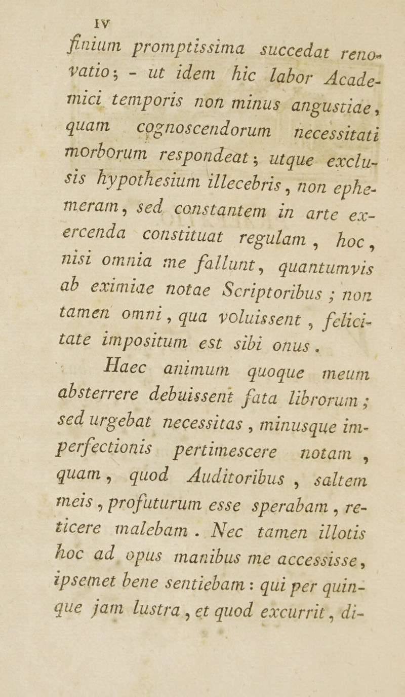 finium promptissima succedat reno» vatto; - ut idem ‘hic labor Acade- mici temporis non minus angustide, quam cosnoscendorum necessitati morborum respondeat; utque exclu- sis hypothesium illecebris, non ephe- meram, sed constantem in arte ex- ercenda constituat regulam, hoc, nist omnia me fallunt, quantumvis ab eximiae notae Scriptoribus ; non tamen omni, qua voluissent , felici- tate impositum est sibi onus. o Haec animum quoque meum absterrere debuissent fata librorum ; sed urgebat necessitas , minusque im- perfectionis. pertimescere notam 6 quam, quod Auditoribus , saltem mels, profuturum esse sperabam, re- ticere malebam . Nec tamen illotis hoc ad opus manibus me accessisse, ipsemet bene sentiebam : qui per quin- que jam lustra, et quod excurrit, di-