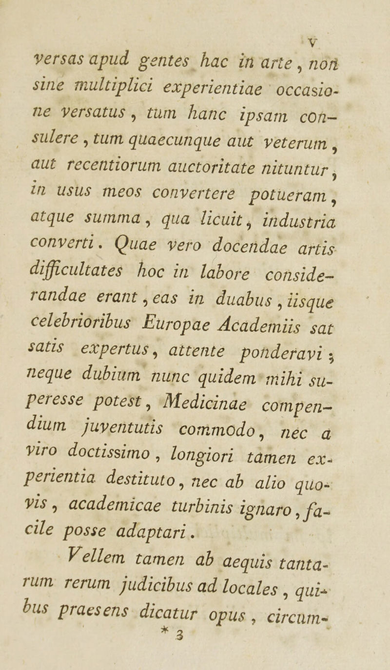 versas apud gentes hac in'arte, nor sine multiplici experientiae occasio: ne versatus, tum hanc ipsam con- sulere , tum quaecunque aut veterum j aut recentiorum auctoritate nituntur, in usus meos converter potueram, atque summa, qua licuit, industria convertt. Quae vero docendae artis difficultates hoc in labore conside randae erant ,eas in duabus , tisque celebrioribus Europae Academiis sat satis etpertus, attente ponderavi ; neque dubium nunc quidem*mihi su- peresse potest, Medicinae compen- dium juventutis conmodo, nec a viro doctissimo , longiori tamen ex- perientia destituto, nec ab alio qua= vis, academicae turbinis ignaro , fa- cile posse adaptari . 1 ul Vellem tamen ab aequis tanta- rum rerum Judicibus ad locales, qui» bus praesens dicatur opus, circum= * 3