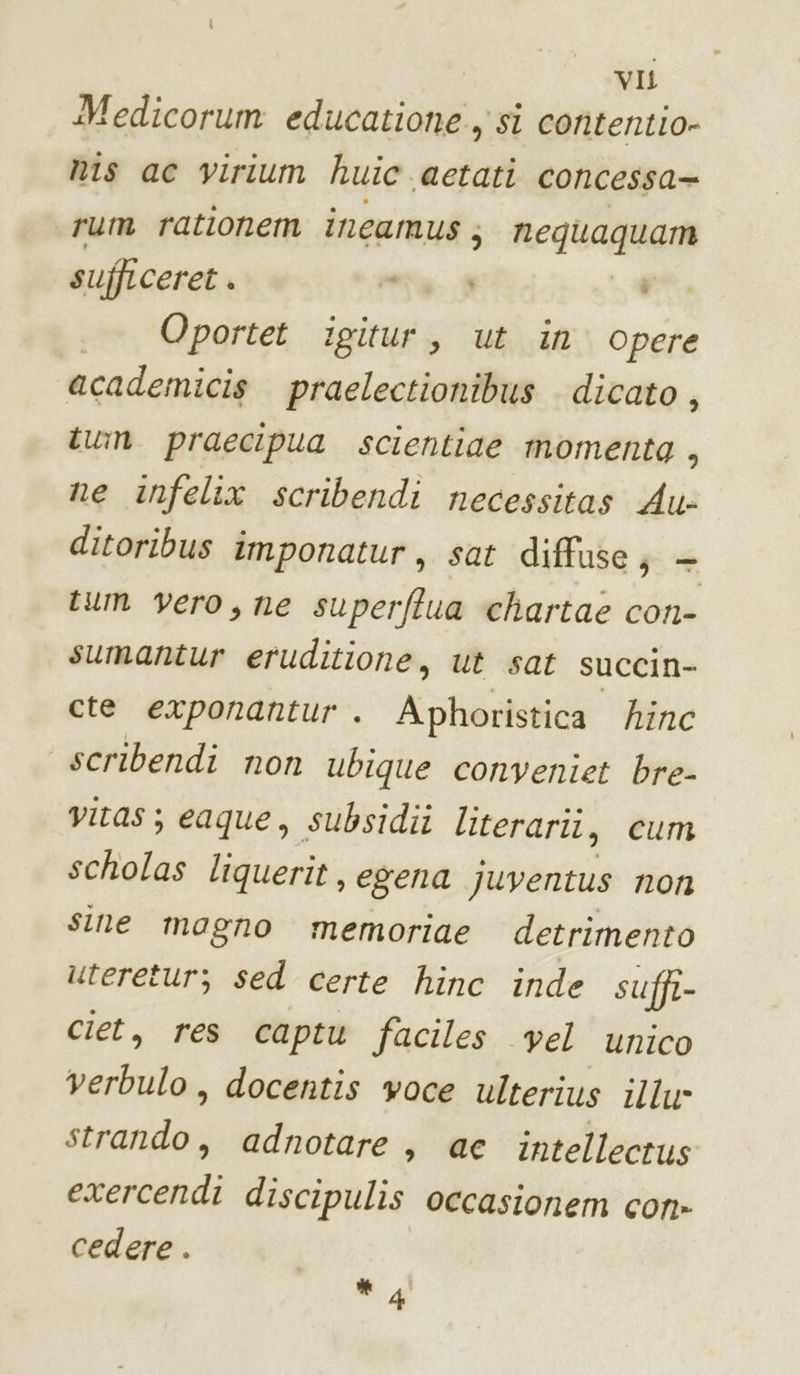 Medicorum educatione ) si contentio- nis ac virium huic aetati concessa= rum rationem incamus; nequagquam sufficeret . “è 4 ._ Oportet igitur, ut in opere academicis praelectionibus dicato , tun praecipua scientiae momenta , ne infelix scribendi necessitas Au- ditoribus imponatur, sat diffuse; + tum vero, ne superftua chartaè con- sumantur eruditione, ut sat succin- cte exponantur . Aphoristica hinc scribendi non ubique conveniet bre- vitas; eaque, subsidii literariî, cum scholas liquerit, egena juventus non sine magno memoriae detrimento utereturz; sed certe hinc inde suffi- ciet, res captu faciles vel unico TA docentis voce ulterius illu- strando, adnotare, ae intellecrus exercendi discipulis occasionem con» cedere . 4