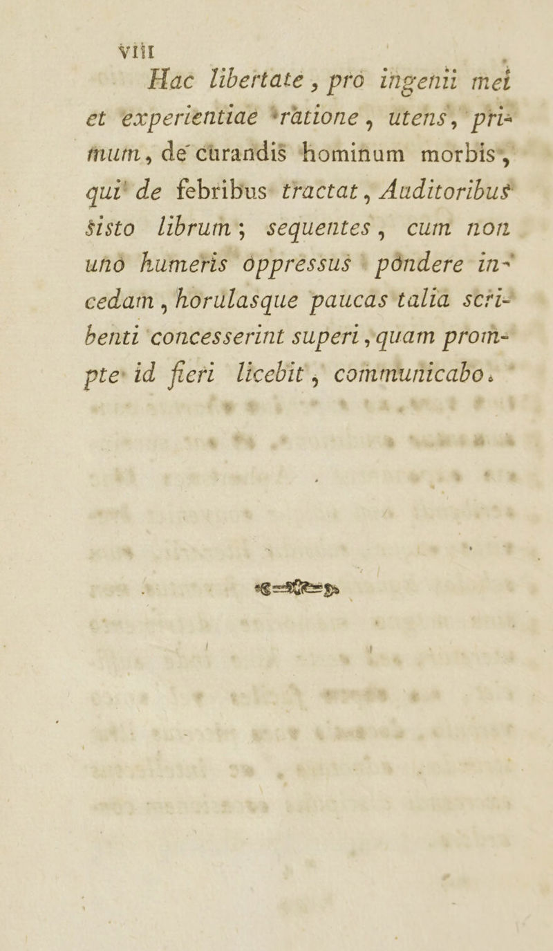 viti Hac libertaté , pro ingenti mei et ‘experientiaé *ratione, utens, pria mum, de curandis hominum morbis, qui* de febribus: tractat, Auditoribus sisto librum; sequentes, cum non unò humeris oppressus è pèndere in° cedam, horulasque paucas'talia scri benti ‘concesserint superi squam prom- pie id fieri licebit, communicabo. * B getto A