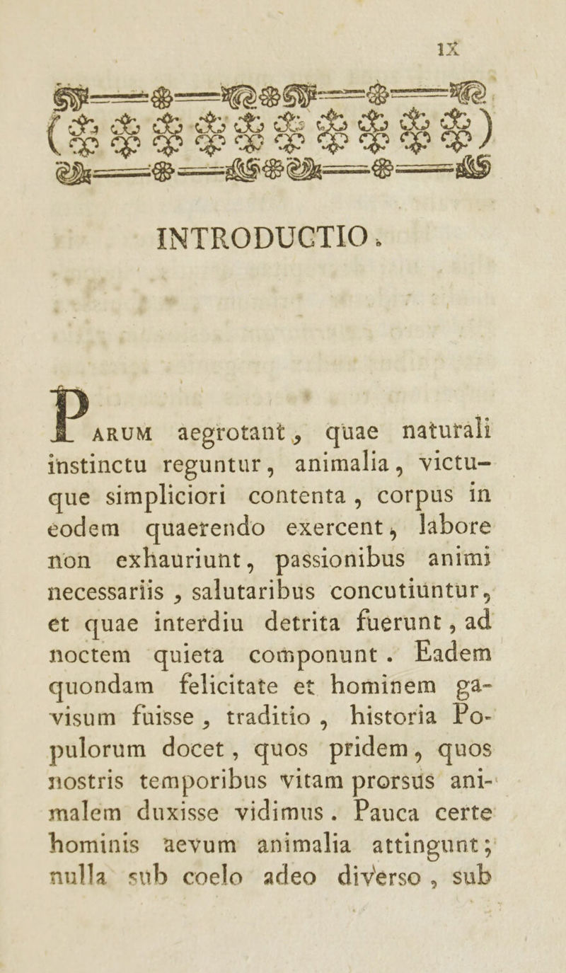 INTRODUCTIO . DI aegrotant, quae naturali instinctu reguntur, animalia, victu- que simpliciori contenta, corpus in eodem quaerendo exercent, labore non exhauriunt, passionibus animi necessariis , salutaribus concutivintur, et quae interdiu detrita fuerunt, ad noctem quieta componunt. Eadem quondam felicitate et hominem ga- visum fuisse, traditio, historia Po- pulorum docet, quos pridem, quos nostris temporibus vitam prorsus ani- malem duxisse vidimus. Pauca certe hominis aevum animalia attingunt; nulla sub coelo adeo diverso, sub