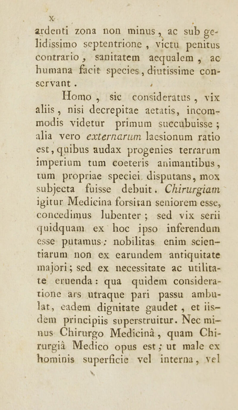 ardenti zona non minus, ac sub ge- lidissimo septentrione , victu penitus contrario , sanitatem aequalem, ac humana facit species, diutissime con- scrvant . i Homo , sic consideratus, vix aliis, nisi decrepitae actatis, incom- modis videtur primum suecubuisse ; alia vero externarum laesionum ratio est, quibus audax progenies terrarum imperium tum coeteris animantibus, tum propriae speciei. disputans, mox subjecta fuisse debuit. Chirurgiam igitur Medicina forsitan seniorem esse, concedimus lubenter; sed vix serii quidquam ex hoc ipso inferendum esse putamus: nobilitas enim scien- tiarum non ex carundem antiquitate majori; sed ex necessitate ac utilita- te eruenda: qua quidem considera- tione ars utraque pari passu ambu- lat, cadem dignitate gaudet , et iis- dem principiis svperstruitur. Nec mi- nus Chirurgo Medicinà, quam Chi- rurgià Medico opus est; ut male cx hominis superficie vel interna, vel di