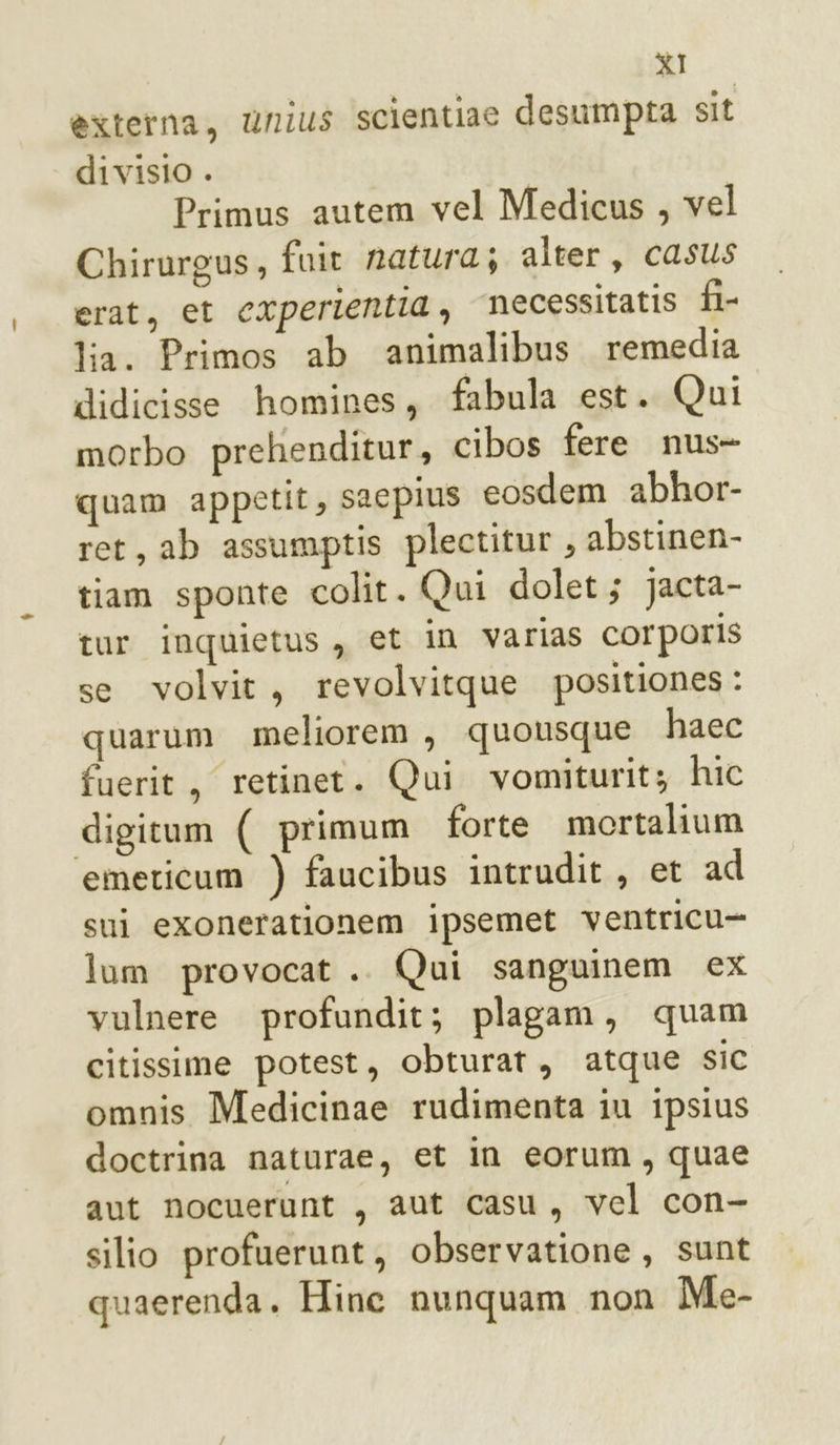 èxterna, unius scientiae desumpta sit divisio . | Primus autem vel Medicus , vel Chirurgus, fuit natura; alter, casus erat, et cxperientia, necessitatis fi- lia. Primos ab animalibus remedia didicisse homines, fabula est. Qui morbo prehenditur, cibos fere nus- quam appetit, sacpius eosdem abhor- ret, ab assumptis plectitur , abstinen- tiam sponte colit. Qui dolet; jJacta- tur inquietus, et in varias Corporis se volvit, revolvitque positiones: quarum meliorem , quousque haec fuerit, retinet. Qui vomiturit; hic digitum ( primum forte mortalium emeticum ) faucibus intrudit , et ad sui exonerationem ipsemet ventricu- lum provocat .. Qui sanguinem ex vulnere profundit; plagam, quam citissime potest, obturat, atque sic omnis Medicinae rudimenta iu ipsius doctrina naturae, et in eorum, quae aut nocuerunt , aut casu, vel con- silio profuerunt, observatione, sunt quaerenda. Hine nunquam non Me-