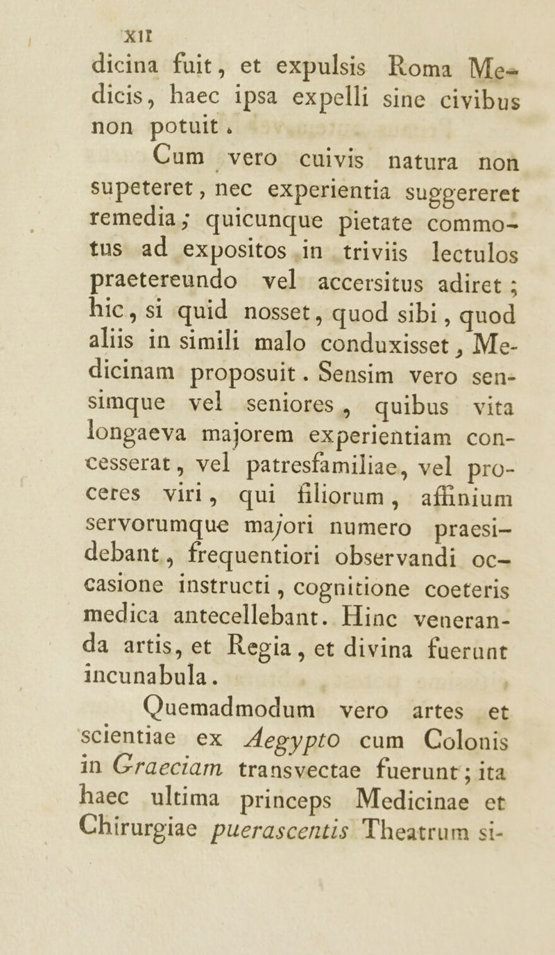 dicina fuit, et expulsis Roma Mes dicis, haec ipsa expelli sine civibus non potult. Cum vero cuivis natura non supeteret, nec experientia suggereret remedia,; quicunque pietate commo- tus ad expositos in. triviis lectulos praetereundo vel accersitus adiret: hic, si quid nosset, quod sibi, quod aliis in simili malo conduxisset, Me- dicinam proposuit. Sensim vero sen- simque vel seniores, quibus vita longaeva majorem experientiam con- cesserat, vel patresfamiliae, vel pro- ceres viri, qui filiorum, affinium servorumque majori numero praesi- debant., frequentiori observandi oc- casione iInstructi, cognitione coeteris medica antecellebant. Hinc veneran- da artis, et Regia, et divina fuerunt incunabula. Quemadmodum vero artes et ‘scientiae ex Aegypto cum Colonis in Graeciam transvectae fuerunt; ita haec ultima princeps Medicinae et Chirurgiae puerascentis Theatrum si-