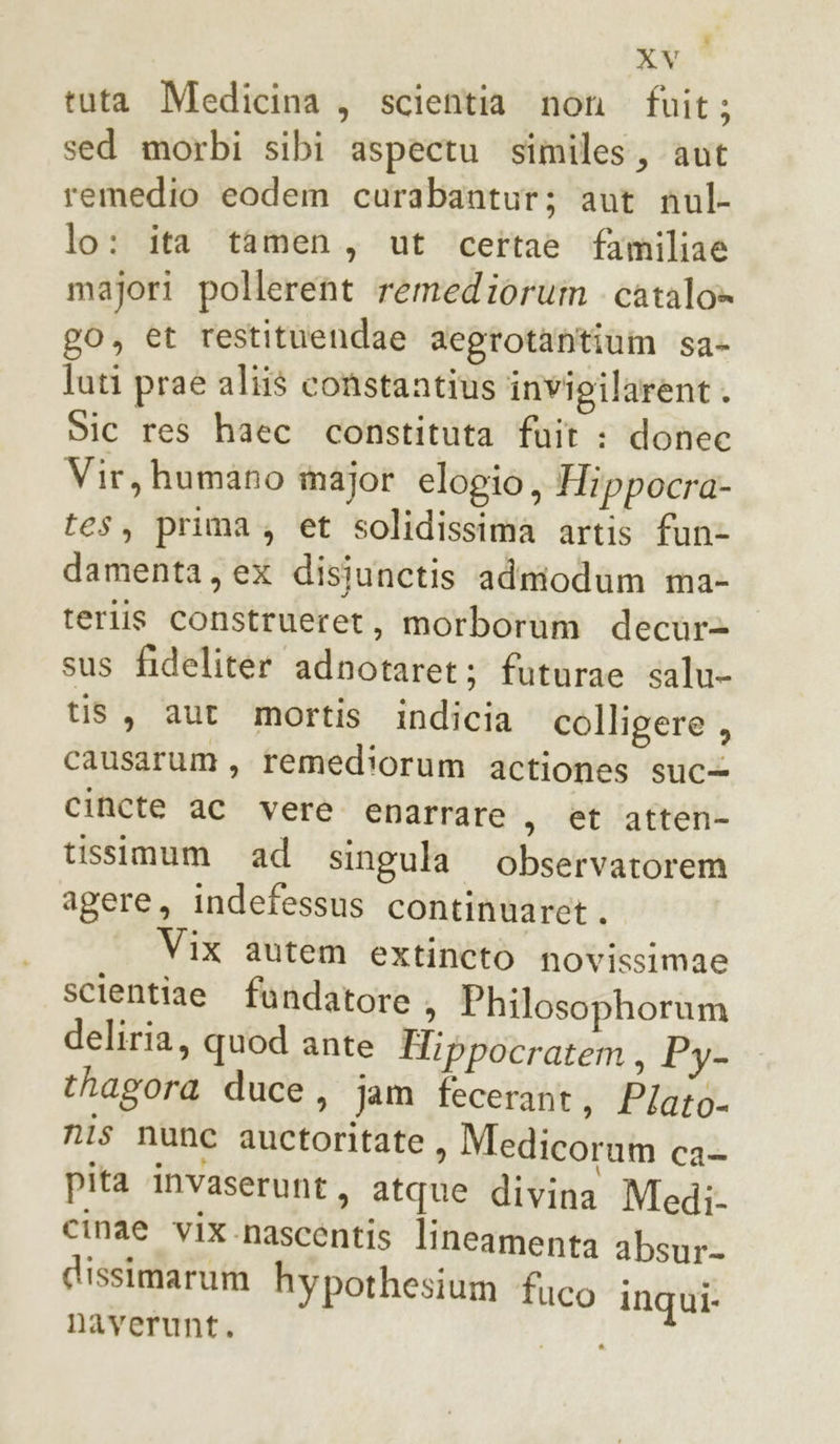 tuta Medicina, scientia non fuit; sed morbi sibi aspectu similes, aut remedio eodem curabantur; aut nul- lo: ita tamen, ut cettae familiae majori pollerent remedioruin catalo» go, et restituendae aegrotantium sa- luti praé aliis constantius invigilarent . Sic res haec constituta fuit : donee Vir, humano major elogio, Hippocra- tes, prima, et solidissima artis fun&gt; damenta, ex disiunetis admodum ma- terlis construeret, morborum decùr&gt; sus fideliter adnotaret; futurae salu- tis, aut mortis indicia colligere , causarum , remediorum actiones suc+ cincte ac vere enarrare , et atten- tissimum ad singula observatorem agere, indefessus continuaret. Vix autem extineto novissimae scientiae fandatore &gt; Philosophorum deliria, quod ante Hippocratem, Py- thagora duce, jam fecerant, P/aio- nis nune auctoritate , Medicorum dat pita invaserunt, atque divina Medi. cinae vix nascentis lineamenta absur- dissimarum hypoth esium fuco inqui- naverunt. j