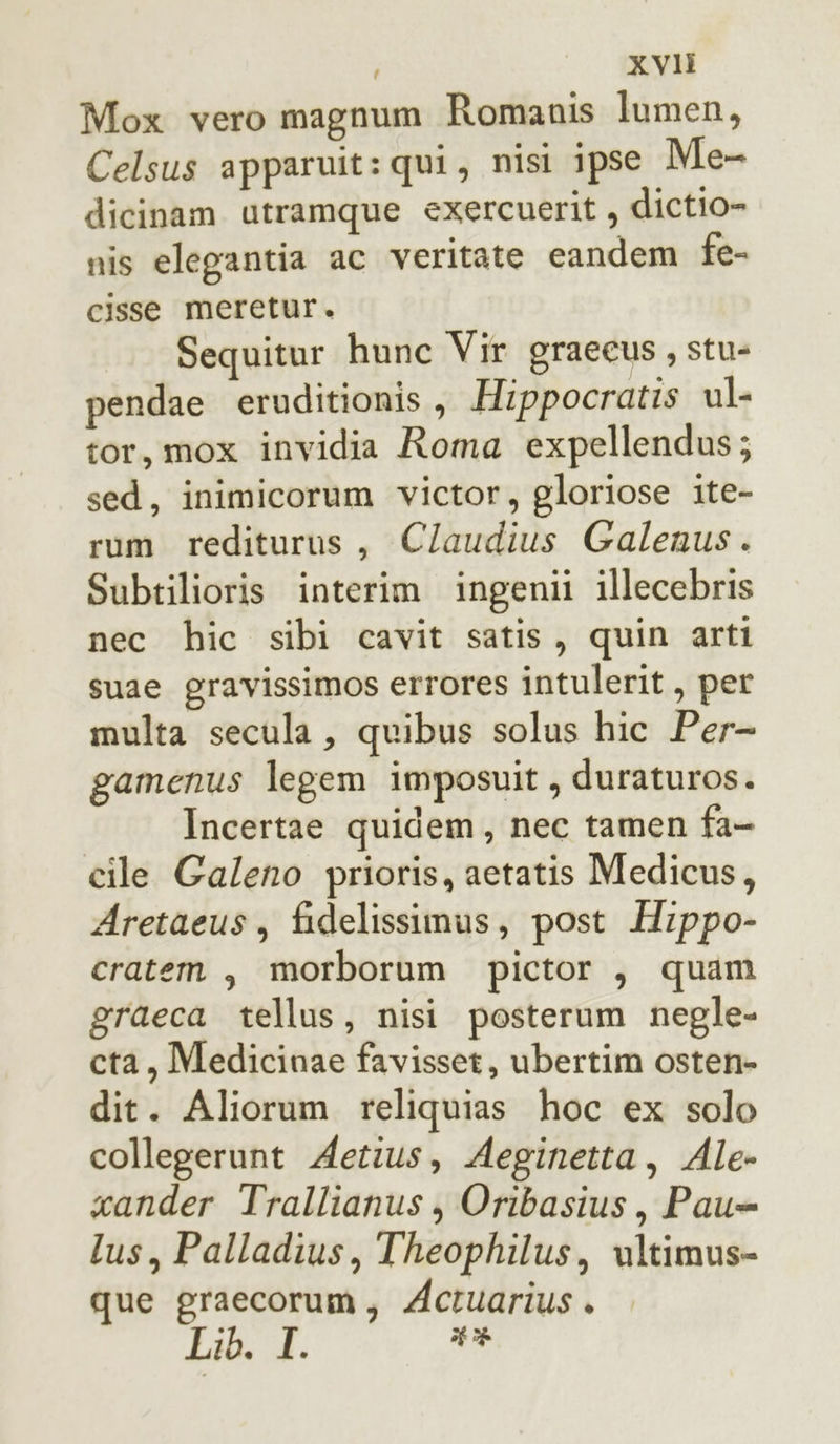 Mox vero magnum Romanis lumen, Celsus apparuit: qui, nisi ipse Me- dicinam utramque exercuerit , dictio- nis elegantia ac veritate candem fe- cisse meretur. Sequitur hunc Vir graecus, stu- pendae eruditionis, Hippocratis ul- tor, mox invidia Roma expellendus; sed, inimicorum victor, gloriose ite- rum rediturus, C/laudius Galenus. Subtilioris interim ingenii illecebris nec hic sibi cavit satis, quin arti suae gravissimos errores intulerit , per multa secula, quibus solus hic Per- gamenus legem imposuit, duraturos. Incertae quidem, nec tamen fa- cile Galeno prioris, aetatis Medicus, Aretaeus, fidelissimus, post Hippo- cratem , morborum pictor , quam graeca tellus, nisi posterum negle- cta, Medicinae favisset, ubertim osten- dit. Aliorum reliquias hoc ex solo collegerunt Aetius, Aeginetta, Ale- xander Trallianus , Oribasius, Pau= lus, Palladius, Theophilus, ultimus- que graecorum, Actuarius . Lib. I 1%