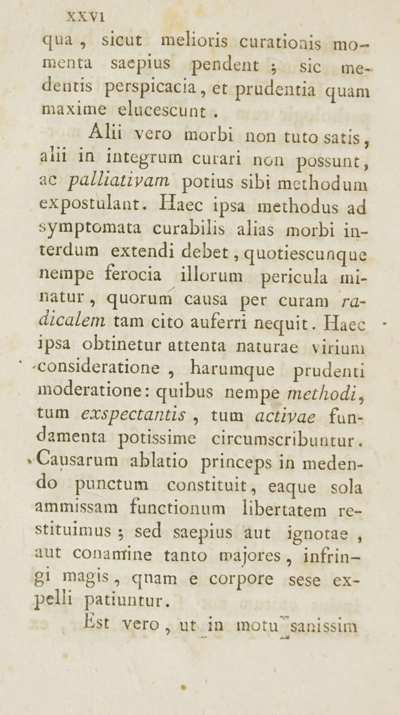 qua, sicut_ melioris curationis mo- menta saepius pendent ;. sic me- dentis perspicacia, et prudentia quam maxime elucescunt . I Alii vero morbi non tuto satis, alli in integrum curari non possunt; ac palliativam potius sibi methodum expostulant. Haec ipsa methodus ad symptomata curabilis alias morbi in- terdum extendi debet, quotiescunque nempe ferocia “illorum pericula mi- natur, quorum causa per curam rd- dicalem tam cito auferri nequit. Haec ipsa obtinetur attenta naturae virium ‘ «consideratione , harumque prudenti moderatione: quibus nempe methodi, tum exspectantis, tum activae fun- damenta potissime circumscribuntur. &gt;Causarum ablatio princeps in meden- do punctum constituit, eaque sola ammissam functionum libertatem re- stituimus ; sed saepius aut ignotae , aut conamine tanto majores, infrin- gi magis, quam e corpore sese ex- pelli patiuntur. Est vero, ut. in motu'sanissim