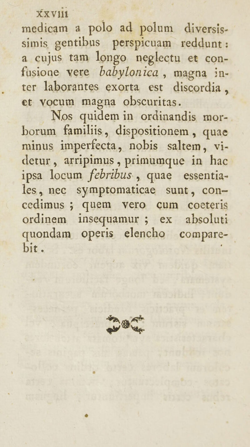 medicam a polo ad polum diversis- simis gentibus perspicuam reddunt: a cujus tam longo neglectu et con- fusione vere babylonica, magna in- ter laborantes exorta est discordia, et vocum magna obscuritas. Nos quidem in ordinandis mor- borum familiis, dispositionem, quae minus imperfecta, nobis saltem, vi- detur, arripimus, primumque in hac ipsa locum febribus., quae essentia- les, nec symptomaticae sunt, con- cedimus ; quem vero cum coeteris ordinem insequamur ; ex absoluti quondam operis elencho compare- bit. Sa gt ey