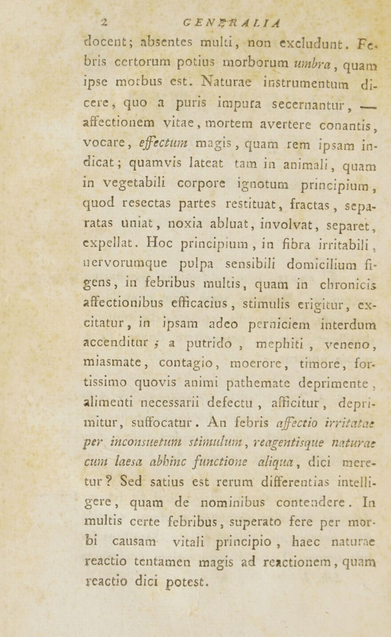 C_S } di a! vo, . a | x PI è CS 4 1 4 Ri a E è GTA CENERALTA ui : docent; absentes molti; ‘non. excludunt. Fà pr bris certorum potius morborum umbra ; quam ipse morbus est. Naturae irstrumentum di Ceres quo a puris impura secernantur, o affectionem vitae, mortem avertere conantis, vocare, effectum magis, quam rem ipsam in- dicat; quamvis lateat tam in animali, quam in vegetabili corpore ignotum principium, quod resectas partes restituat, fractas, sepa- ratas ùniat, noxia abluat, involvat, separet, expellat. Hoc principium, in fibra irritabili , nervorumque pulpa sensibili domicilium fi- gens, in febribus maultis, quam in chronicis affectionibus efficacius, stimulis erigitur, cx- citatur, in ipsam adeo perniciem interdum accendittt 5 a putrido , mephiti, veneno, miasmate, contagio, moerore, timore, for tissimo quovis animi pathemate deprimente, alimenti necessari defectu , afficitur, depri- mitur, suffocatur. An febris affectio irritatae per. inconsuetum stimulum, veagentisque naturae cum laesa abbinc functione aliqua, dici mere- tur? Sed satius est rerum differentias intelli- gere, quam de nominibus contendere. In multis certe febribus, superato fere per mor- bi causam. vitali principio , haec naturae reactio tentamen magis ad reactionem, quam reactio dici potest.