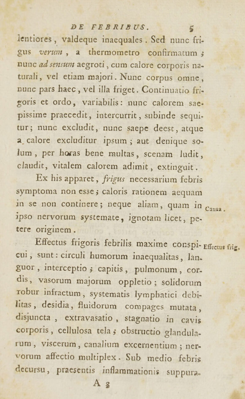 lentiores, valdeque inaequales . Sed nunc fri- gus verum, a thermometro confirmatum ; nunc ad sensu aegroti, cum calore corporis na- turali, vel etiam majori. Nunc corpus omne, nunc pars haec, vel illa friget. Continuatio fri- goris et ordo, variabilis: nunc calorem sae- pissime praecedit, intercurrit, subinde sequi- tur; nunc excludit, nunc saepe deest, atque a_calore excluditur ipsum; aut denique so- lum, per horas bene multas, scenam ludit, claudit, vitalem calorem adimit, extinguit. Ex his apparet, frigus necessarium febris symptoma non esse; caloris rationem aequam in se non continere; neque aliam, quam in 6,y;a. ipso nervorum systemate, ignotam licet, pe- tere originem. Effectus frigoris febrilis maxime CORSPÌ- Effects frig, cui, sunt: circuli humorum inaequalitas, lan. guor, interceptio ; capitis, pulmonum, cor. dis, vasorum majorum oppletio ; solidorum . robur infractum, systematis lymphatici debi- litas, desidia, fluidorum compages mutata, dispuncta , extravasatio , stagnatio in cavis corporis, cellulosa tela; obstructio glandula- rum, Vviscerum, canalium excernentium ; ner» vorum affectio multiplex. Sub medio febris decursu, praesentis inflammationis suppura. A 3