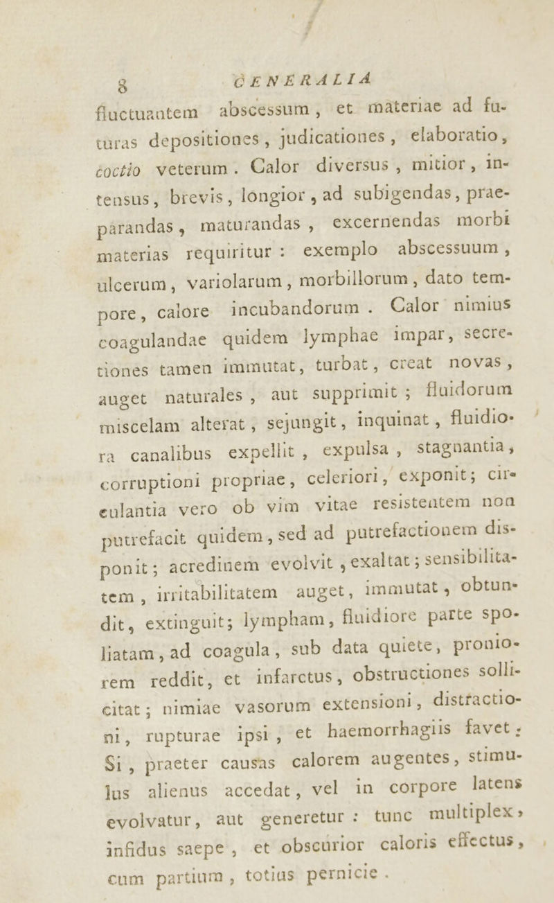 «da 3 CENERALIA fiuctuzatem abscessum, et materiae ad fu- turas depositiones, judicationes , elaboratio, toctio veterum. Calor diversus , mitior, in- tensus, brevis, longior, ad subigendas, prae- parandas , maturandas, excernendas morbi materias requiritur : exemplo abscessuum , ulcerum, variolarum, morbillorum, dato tem- pore, calore incubandorum . Calor nimius coagulandae quidem Iymphae impar, secre- tionés tamen immutat, turbat, creat novas, auget naturales, aut supprimit ; flutdorum miscelam alterat; sejungit, inquinat, fluidio» ra canalibus expellit, expulsa , stagnantia ; corruptioni proprie, celeriori, exponit; Cir= eulantia vero ob vim vitae resistentem non putrefacit quidem, sed ad putrefactionem dis- ponit; acredinem evolvit , exaltat ; sensibilita- tem, irritabilitatem auget, immutat, obtun- dit, extinguit; lympham, fluidiore parte spo- liatam, ad coagula, sub data quiete, pronio- rem reddit, et infarctus, obstructiones solli- citat; nimiae vasorum extensioni, distfactio- mi, rupturae ipsl, et haemorrhagiis favet; Si, praeter causas calorem augentes, stimu- lus alienus accedat, vel in corpore latens evolvatur, aut generetur : tune multiplex » infidus saepe, et obscurior caloris effectus, cum partium , totias pernicie .