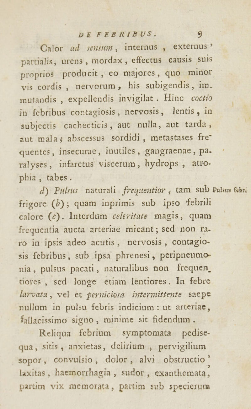 Calor ad sensum, internus , externus ? partialis; urens, mordax, effectus causis SUIS proprios producit , eo majores, quo minor vis cordis, nervorum, his subigendis, im. mutandis , expellendis invigilat . Hinc coctio in febribus contagiosis, nervosis, lentis, in subjectis cachecticis, aut nulla, aut tarda, aut mala; abscessus sordidi, metastases fre” quentes, Insecurae, inutiles, gangraenae, pa. ralyses, infarctus viscerum, hydrops , atro- phia, tabes. d) Pulsus naturali. frequentior , tam sub Pulsus febr: frigore (2); quam inprimis sub ipso ‘febrili calore (c). lnterdum ce/eritate magis, quam frequentia aucta arteriae micant; sed non ra. ro in ipsis adeo acutis, nervosis, contagio- sis febribus, sub ipsa phrenesi, peripneumo- nia, pulsus pacati, naturalibus non frequen, tiores, sed longe etiam lentiores. In febre larvata , vel et perniciosa intermittente saepe nullum in pulsu febris indicium : ut arteriae, fallacissimo signo, minime sit fidendum. Reliqua febrium symptomata pedise- qua, sitis, anxietas, delirium., pervigilium sopor, convulsio, dolor, alvi. obstructio ” laxitas, haemorrhagia , sudor, exanthemata, partim vix memorata, partim sub specieruna