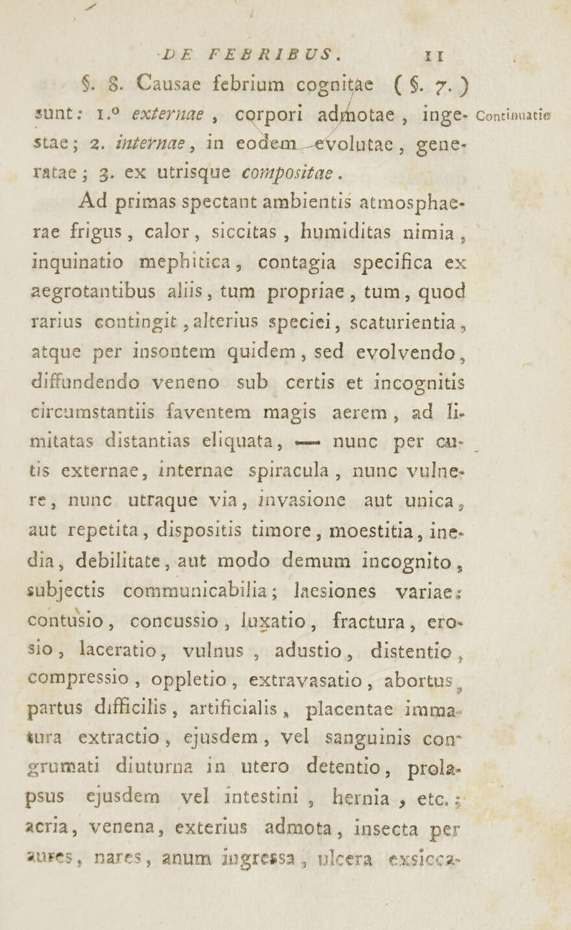 $. 8. Causae febrium cognitàe ( $. 7.) sunt: 1.° exZeruae , corpori admotae, inge- Contimatie stac; 2. ifernae, in eodem -evolutae, gene- ratae; 3. ex utrisque compositae . Ad primas spectant ambientis atmosphae- rae frigus, calor, siccitas, humiditas nimia, inquinatio mephitica, contagia specifica ex aegrotantibus aliis, tum propriae, tum, quod rarius contingit , alterius speciei, scaturientia, atque per insontem quidem, sed evolvendo, diffandendo veneno sub. certis et incognitis circumstantiis faventem magis aerem, ad li. mitatas distantias eliquata, — nunc per ca. tis externae, internae spiracula , nunc vulne- re, nunc utraque via, invasione aut unica, aut repetita, dispositis timore, moestitia, ine- dia, debilitate, aut modo demum incognito, subjectis communicabilia; lacsiones variae: contusio, concussio, luxatio, fractura, ero- sio, laceratio, vulnus , adustio, distentio, compressio , oppletio, extravasatio, abortus, partus difficilis, artificialis, placentae imma: tura extractio, ejusdem, vel sanguinis con grumati diuturna in utero detentio, prola- psus ejusdem vel intestini, hernia, etc.; acria, venena, exterius admota, insecta per aures, nares, anum ingressa, ulcera exsicca-