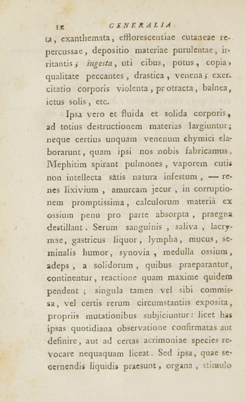 ta, exanthemata, efflorescentiae cutaneae re-. percussae, depositio materiac purulentae, ir- ritantiss iugesta, uti cibus, potus, copia» qualitate peccantes, drastica, venena; exer. citatio corporis violenta, protracta, balnea, ictus solis, etc. Ipsa vero et fluida et solida corporisy ad totius destructionem materias largiuntur; neque certius unquam venenum chymici ela- borarunt, quam ipsi nos nobis fabricamus. Mephitim spirant pulmones, vaporem cutis non intellecta sàtis natura infestum, — re- nes lixivium ,, amurcam jecur , in corruptio- nem promptissima, calculorum materià ex ossium penù pro parte absorpta, praegna destillant. Serum sanguinis , saliva , lacry- mae, gastricus liquor, lympha, mucus, se- minalis humor, synovia , medulla ossium, adeps , a solidorum, quibus praeparantur, continentur, reactione quam maxime quidem pendent ; singula tamen vel sibi commis sa, vel certis rerum circumstantiis exposita, propriis mutationibus subjiciuntur: licet has ipsas quotidiana observatione confirmatas aut definire, aut ad certas acrimoniae species re- vocare nequaquam liceat. Sed ipsa, quae se» eernendis liquidis praesunt, organa , stimulo
