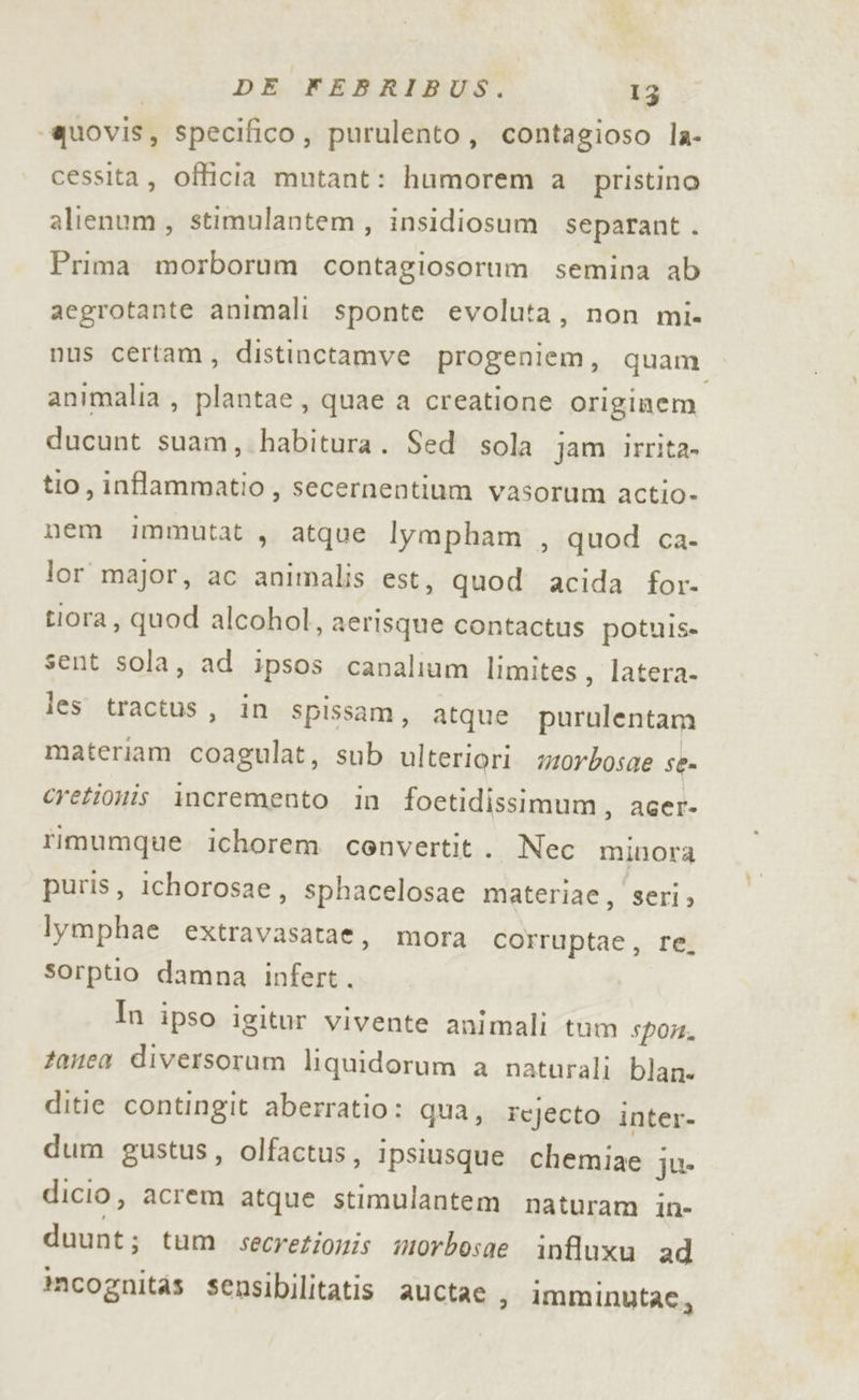 ‘quovis, specifico, purulento, contagioso la- cessita, officia mutant: humorem a. pristino alienum, stimulantem, insidiosum separant . Prima morborum contagiosorum semina ab aegrotante animali sponte evoluta, non mi. nus certam, distinctamve progeniem, quam animalia , plantae, quae a creatione originem ducunt suam,.habitura. Sed sola jam irrita tio, inflammatio , secernentium vasorum actio- nem immutat, atque lympham , quod ca- lor major, ac animalis est, quod acida for- tiora, quod alcohol, aerisque contactus potuis- sent sola, ad ipsos canalium limites, latera- les tractus, in spissam, atque purulentam materiam coagulat, sub ulteriori wz0rbosae se cretionis incremento in foetidissimum, acer- rimumque ichorem convertit. Nec minora puris, ichorosae, sphacelosae materiae, seri» lymphae extravasatae, mora corruptae, re. sorptio damna infert.. In ipso igitur vivente animali tum spor. tanea diversorum liquidorum a natuarali blan- ditie contingit aberratio: qua, rejecto inter- dum gustus, olfactus, ipsiusque chemiae ju dicio, acrem atque stimulantem naturam in- duunt: tum secrezionis morbosae influxu ad incognitas sensibilitatis auctae &gt; lmminutae,