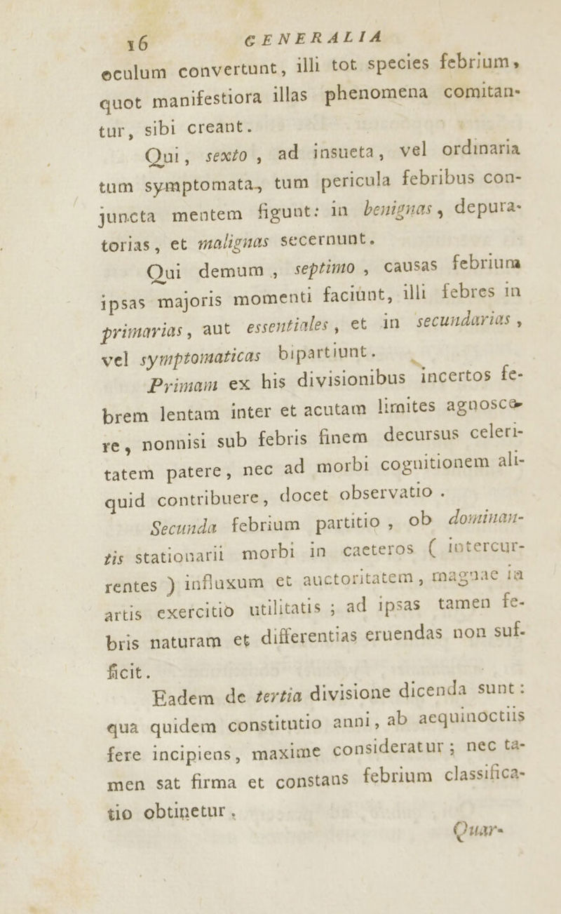 eculum convertunt, illi tot species febrium, quot manifestiora illas phenomena comitan- tur, sibi creant. Qui, sexto , ad insueta, vel ordinaria tum symptomata, tum pericula febribus con- jquncta mentem figuut: in benignas, depura. torias, et malignas secernunt. Qui demum , septimo , causas febriuna ipsas majoris momenti faciùnt, illi febres in primarias, aut essentiales, et in secundarias , vel symptomaticas bipartiunt. Primam ex his divisionibus incertos fe- brem lentam inter et acutam limites agnosc@ re, nonnisi sub febris finem decursus celeri tatem patere, nec ad morbi coguitionem alt- quid contribuere, docet observatio . Secunda febrium partitio , ob dominan- tis stationarit. morbi in caeteros (_iotercur- rentes ) influxum et auctoritatem, magnae In artis exercitio utilitatis ; ad ipsas tamen fe- bris naturam et differentias eruendas non suf. ficit. ] Fadem de terzia divisione dicenda sunt: qua quidem constitutio anni, ab aequinoctiis fere incipiens, maxime consideratur; nec ta- men sat firma et constans febrium classifica» tio obtinetur . Quar=