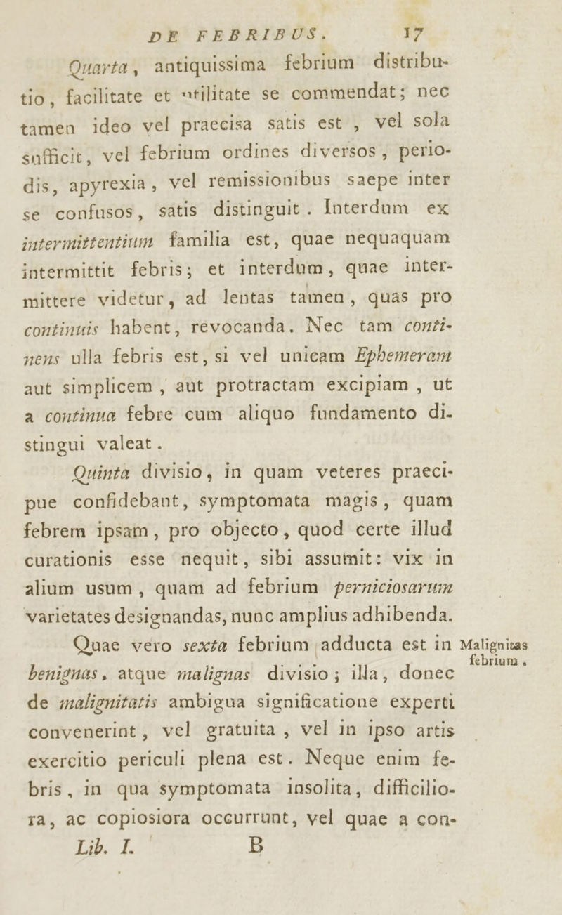 t4 DE FEBRIBUS. 17 Quarta, antiquissima febrium distribu- tio, facilitate et “tilitate se commendat; nec tamen ideo vel praecisa satis est , vel sola snfficit, vel febrium ordines diversos , perio- dis, apyrexia, vel remissionibus saepe inter se confusos, satis distinguit. Interdum ex intermittentium familia est, quae nequaquam intermittit febris; et interdum, quae inter- mittere videtur, ad lentas tamen, quas pro continuis habent, revocanda. Nec tam conti- nens ulla febris est, si vel unicam Ephemeram aut simplicem , aut protractam excipiam , ut a continua febre cum aliquo fundamento di. stingui valeat. Quinta divisio, in quam veteres praeci- pue confidebant, symptomata magis, quam febrem ipsam, pro objecto, quod certe illud curationis esse nequit, sibi assumit: vix in alium usum, quam ad febrium perriciosarwm varietates designandas, nunc amplius adhibenda. Quae vero sexta febrium adducta est in benignas, atque malignas divisio ; illa, donec de malignitatis ambigua significatione experti convenerint, vel gratuita , vel in ipso artis exercitio periculi plena est. Neque enim fe- bris, in qua symptomata insolita, difficilio- ta, ac copiosiora occurrunt, vel quae a con- Lib. LO B Malignitas febrium ,