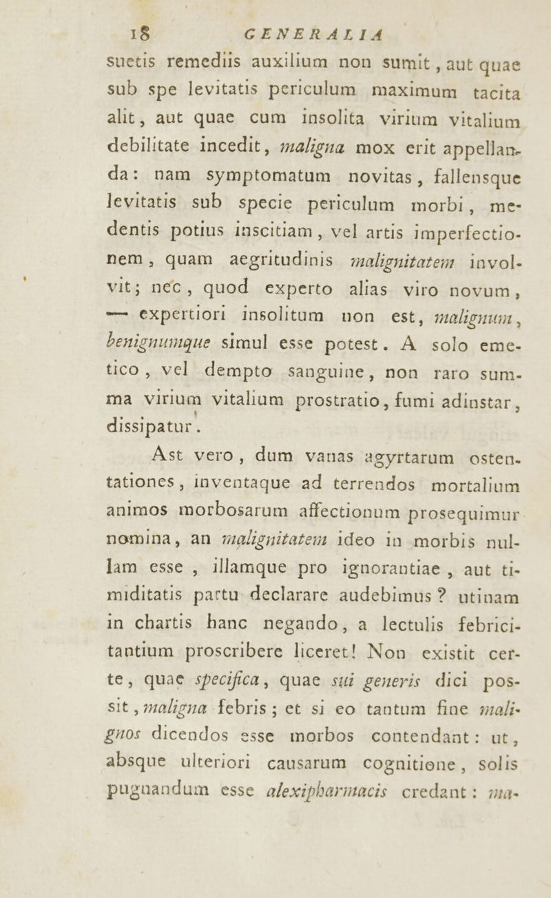 suetis remediis auxilium non sumit, aut quae sub spe levitatis periculum maximum tacita alit, aut quae cum insolita virium vitalium debilitate incedit, ma/igza mox erit appellan- da: nam symptomatum. novitas, fallensque levitatis sub specie periculum morbi, me- dentis potius inscitiam , vel artis imperfectio- nem, quam aegritudinis. malignitatem invol- vit; nec, quod experto alias viro novum, -—— expertiori insolitum non est, malignum , benignumque simul esse potest. Asolo eme- tico, vel dempto sanguine, non raro sum- ma Vvirium Vitalium prostratio, fumi adinstar, dissipatur. Ast vero, dum vanas agyrtarum osten. tationes, inventaque ad terrendos mortalium animos morbosarum affectionum prosequimur nomina, an walignitatem ideo in morbis nul- lam esse , illamque pro ignorantiae , aut ti- miditatis partu declarare audebimus ? utinam in chartis hanc negando, a lectulis febrici- tantium proscribere liceret! Non existit cer- te, quae specifica, quae sti generis dici pos- sit, maligna febris; et si eo tantum fine wmali- gnos dicendos esse morbos contendant: ut, absque ulteriori causarum cognitione, solis puguandum esse a/exipharmacis credant: ma-