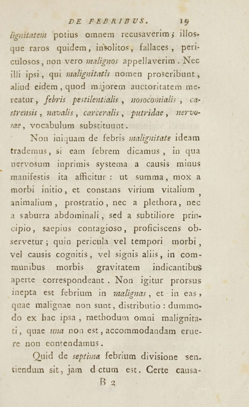 lignitatem ‘potius omnem recusaverim; illos- que raros quidem, insolitos, fallaces, peri- culosos, non.vero maligzos appellaverim . Nec illi ipsi, qui wealignitatis nomen proscribunt, aliud eidem, quod m3jorem auctoritatem me- rcatur, febris pestilentialis, mosocomialis , ca- strensis , navalis , carceralis, putridae, nervo- ste, vocabulum substituunt. Non iniquam de febris malignitate ideam trademus, si eam febrem dicamus, in qua nervosum inprimis systema a causis minus manifestis ita afficitur : ut summa, mox a morbi initio, et constans virium vitalium animalium, prostratio, nec a plethora, nec a saburra abdominali, sed a subtiliore prin- cipio, saepius contagioso, proficiscens ob- servetur; quin pericula vel tempori morbi, vel causis cognitis, vel signis aliis, in com- munibus morbis gravitatem indicantibus aperte correspondeant. Non igitur prorsus inepta est febrium in yalignas, et in cas, quae malignae non sunt, distributio : dumma» do ex hac ipsa, methodum omni malignita- ti, quae #4 non est, accommodandam erue- re non contendamus. Quid de septima febrium divisione sen. tiendum sit, jam dectum est. Certe causa- D2