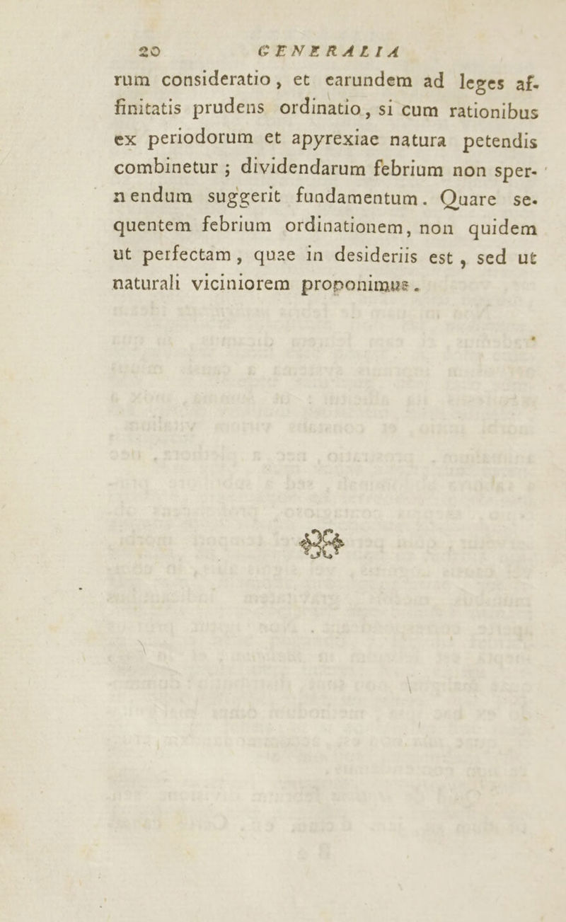 rum consideratio, et carundem ad leges af. finitatis prudens ordinatio, si cum rationibus ex periodorum et apyrexiae natura petendis combinetur ; dividendarum febrium non sper- mendum suggerit fundamentum. Quare se. quentem febrium ordinationem, non quidem ut perfectam, quae in desideriis est, sed ut naturali viciniorem proponimmns. Aa