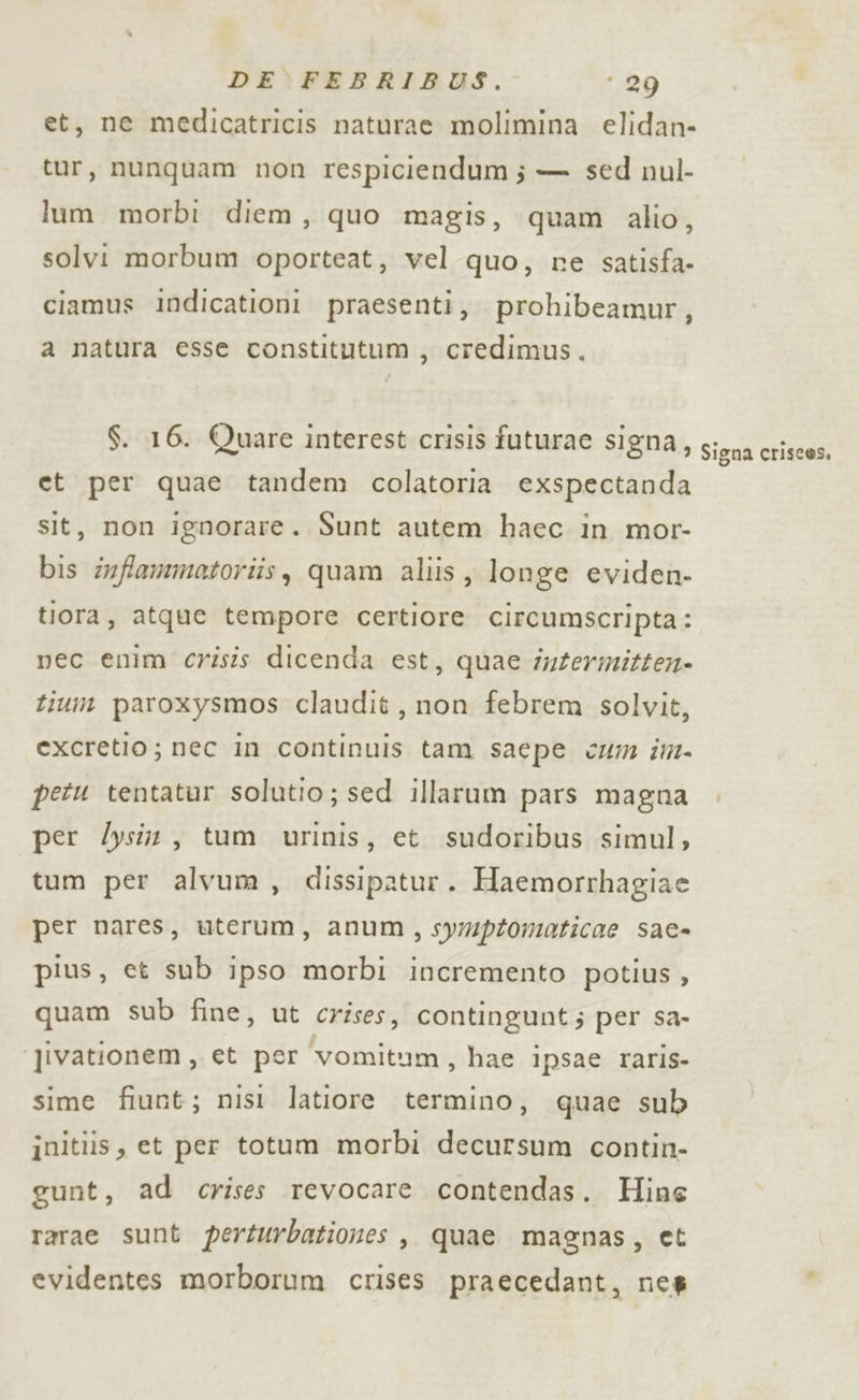 et, me medicatricis naturae molimina elidan- tur, nunquam non respiciendum; — sed nul- lum morbi diem, quo magis, quam alio, solvi morbum oporteat, vel quo, re satisfa- ciamus Iindicationi praesenti, prohibeamur, a natura esse constitutum, credimus,. et per quae tandem colatoria exspectanda sit, non ignorare. Sunt autem haec in mor- bis infammatoriis, quam aliis , longe eviden. tiora, atque tempore certiore circumscripta: nec enim crisis dicenda est, quae intermitten» tium paroxysmos claudit, non febrem solvit, excretio; nec in continuis tam saepe cm im- petu tentatur solutio; sed illarum pars magna per Zysin, tum urinis, et sudoribus simul, tum per alvum, dissipatur. Haemorrhagiae per nares, uterum, anum, sympromaticae sae- pius, et sub ipso morbi incremento potius , quam sub fine, ut crises, contingunt; per sa- ‘jivationem, et per ‘vomitum, hae ipsae raris- sime fiunt; nisi latiore termino, quae sub initiis, et per totum morbi decursum contin- gunt, ad crises revocare contendas. Hine rarae sunt perturbationes , quae magnas, et evidentes morborum crises praecedant, nes Signa crisces,