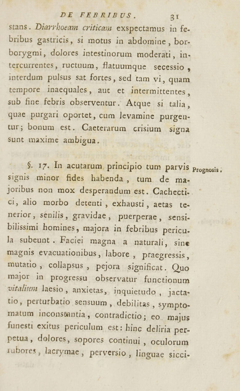 stans. Diarrhoeam criticam exspectamus in fe- bribus gastricis, si motus in abdomine, bor- borygmi, dolores intestinorum moderati, in- tercurrentes, ructuum, flatuumque secessio , interdum pulsus sat fortes, sed tam vi, quam tempore inaequales, aut et intermittentes, sub fine febris observentur. Atque si talia, quae purgari oportet, cum levamine purgen- tur; bonum est. Caeterarum crisium signa sunt maxime ambigua. $. 17. In acutarum, principio tum parvis signis minor fides habenda, tum de ma- Prognosis » ci, alio morbo detenti, exhausti, aetas te- nerior, senilis, gravidae, puerperae, sensi- bilissimi homines, majora in febribus pericu. la subeunt . Faciei magna a naturali, sine magnis evacuationibus, labore , praegressis, mutatio , collapsus , pejora significat. Quo major in progressu observatur functionum vitaliuni laesio, anxietas, Inquietudo , jacta- tio, perturbatio sensuum, debilitas , Sympto- matum inconstantia, contradictio ; eo majus funesti exitus periculum est: hinc deliria per- petua, dolores, sopores continui, oculorum rubores, lacrymae, perversio , linguae sicci-