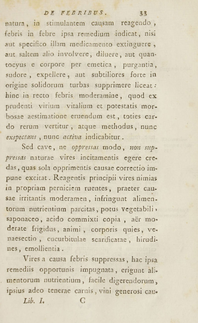 natura, in stimulantem causam reagendo , febris in febre ipsa remedium .indicat, nisi aut specifico illam medicamento extinguere , aut saltem alio involvere, diluere, aut quan- tocyus e corpore per emetica, purgantia, sudore , expellere, aut subtiliores forte in origine solidorum turbas supprimere liceat: hinc in recto febris moderamine, quod ex prudenti virium vitalium et potestatis mor- bosae aestimatione eruendum est, toties car- do rerum vertitur, atque methodus, nunc exspectans , nunc active indicabitur. Sed cave, ne oppressas modo, #0 sup- pressas naturae vires Incitamentis egere cre- das, quas sola opprimentis causae correctio im- pune excitat. Reagentis principii vires nimias in propriam perniciem ruentes, praeter cau- sae irritantis moderamen, infringunt alimen- torum nutrientium parcitas, potus vegetabili » saponaceo, acido commixti copia , aér mo» derate frigidus, animi, corporis quies, ve- naesectio , cucurbitulae scarificatae, hirudi nes, emollientia. Viresa causa febris suppressas, hac ipsa remediis opportunis impugnata, erigunt ali» mentorum nutrientium, facile digerendorum, ipsius adeo tenerae carnis, vini generosi cate Lib. de G
