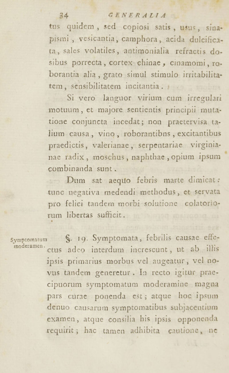 e E &gt; 34 CGENERALIA tus quidem, sed copiosi satis, usus; sina- pismi,, vesicantia, camphora, acida dulcifica- ta, sales volatiles, ‘antimonialia refractis do- sibus porrecta, cortex»chinae, cinamomi, ro- borantia alla, grato simul stimulo irritabilita- tem, sensibilitatem incitantia ; Si vero languor virium cum irregulari motuum, et majore sentientis principii muta» tione conjuncta incedat; non pracetervisa ta- lium causa, vino, roborantibns, excitantibus praedictis, valerianae y serpentariae. virginia nae radix, moschus, naphthae, opium ipsum combinanda sunt. Dum sat aeqito febris marte dimicat: tunc negativa medendi methodus, et servata pro felici tandem morbi solutione colatorio- rum libertas sufficit. Symptomatum S. 19. Symptomata, febrilis causae efte- moderamen- ces ‘adeo interdum increscunt, ut ab illis ipsis primarius morbus vel augeatur, vel no- vus tandem generetur. In recto igitur prae- cipuorum symptomatum moderamine magna pars curae. ponenda est; atque hoc ipsum denuo causarum symptomatibus subjacentium examen, atque consilia his ipsis opponenda requirit; hac tamen adhibita eautione, ne