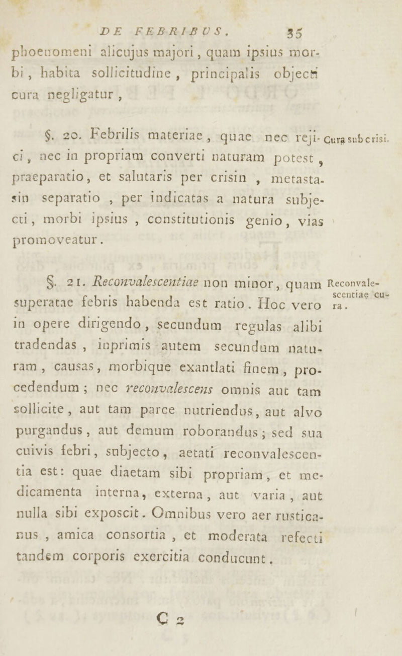 Pallet phoewomeni alicujus majori, quam ipsius mor- bi, habita sollicitudine, principalis object cura negligatur, ci, nec in propriam converti naturam potest, praeparatio, et salutaris per crisin , metasta- sin separatio , per indicatas a natura subje- cti, morbi ipslus , constitutionis genio, vias promoveatur. S. 21. Reconvalescentize non minor, quam superatae febris habenda est ratio. Hoc vero in opere dirigendo, secundum regulas alibi tradendas , inprimis autem secundum natu- ram, causas, morbique exantlati finem, pro- cedendum; nec reconvalescens omnis aut tam sollicite, aut tam parce nutriendus, aut alvo purgandus, aut demum roborandus; sed sua cuivis febri, subjecto, aetati reconvalescen- tia est: quae diaetam sibi propriam, et me- dicamenta interna, externa, aut ‘varia , aut nulla sibi exposcit. Omnibus vero aer rustica- nus, amica consortia , et moderata tandem corporis exercitia conducunt. refecti Reconvale» scentiae cu ta.