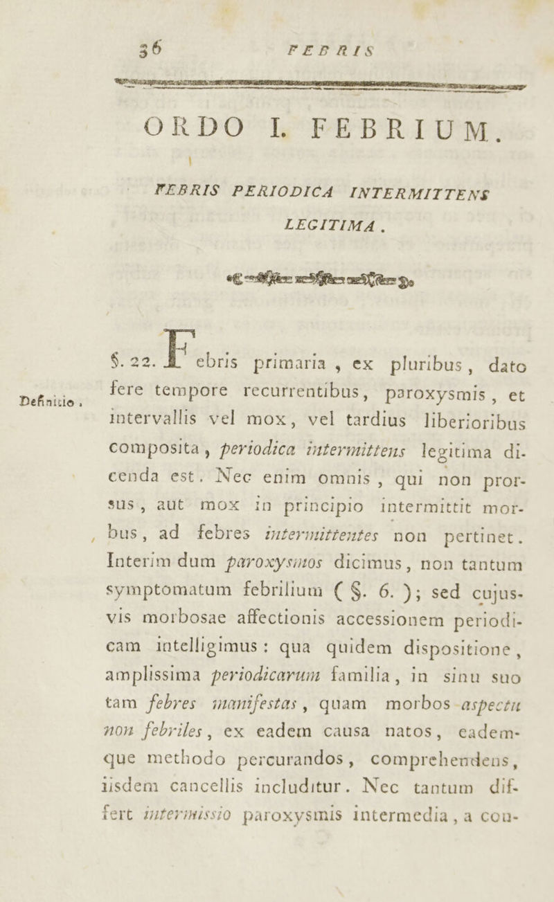 ORDOSkPEBRIDOM: Ì FEBRIS PERIODICA INTERMITTENS LEGITIMA. ONION 6. 22. | EER primaria, ex pluribus, dato Dogna tere tempore recurrentibus, poroxysmis , et intervallis vel mox, vel tardius liberioribus composita , periodica intermittens legitima di. cenda est. Nec enim omnis, qui non pror- sus, aut mox in principio intermittit mor- bus, ad febres inzermittentes non pertinet. Interim dum paroxysizos dicimus, non tantum symptomatum febrilium ( $. 6. ); sed cujus- vis morbosae affectionis accessionem periodi cam intelligimus: qua quidem dispositione, amplissima periodicaruin familia, in sinu suo tam febres inanifestas, quam morbos-aspecti non febriles, ex eadem causa natos, eadem- que methodo percurandos, comprehendens, 1isdem cancellis includitur. Nec tantum dif iert iuferinissio paroxysmis intermedia, a cou-