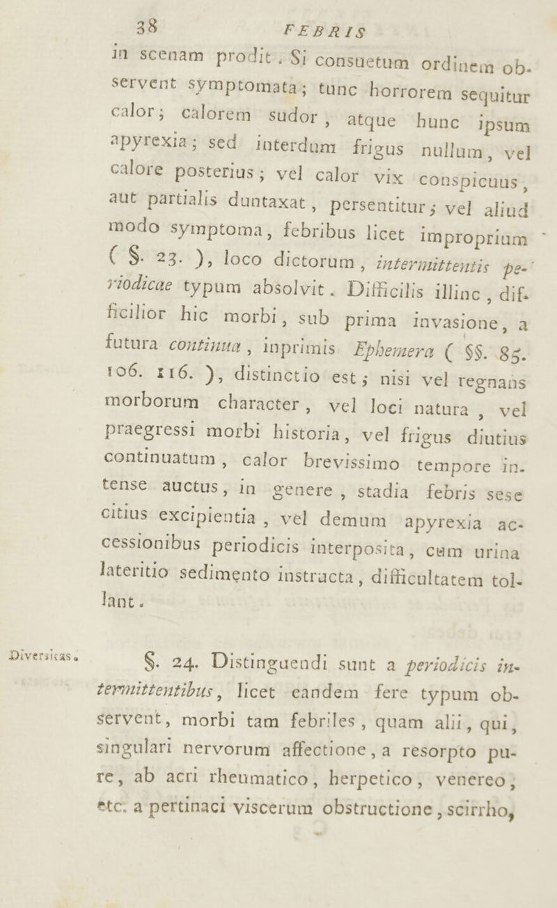 DWiversicase in scenam prodit, Si consuetum ordinem ob. servent symptomata; tunc horrorem sequitur calor; calorem sudor » atque hunc ipsum apyrexia; sed interdam frigus nullum, vel calore posteriusj; vel calor vix conspicuus, aut partialis duntaxat, persentitur; vel aliud modo symptoma, febribus licet iMproprium ( S. 23. ), loco dictorum, intermittentis pe-' riodicae typum absolvit. Difficilis illinc , dif ficilior hic morbi, sub prima Invasione, a futura continua , inprimis FEphemera ( $$. 88. 106. 116. ), distinctio est; nisi vel regnans morborum character, vel loci natura , vel praegressi morbi historia, vel frigus diutius continuatum, calor brevissimo tempore in. tense. auctus, in genere, stadia febris sese citius excipientia, vel demum apyrexia ac- cessionibus periodicis interposita, cum urina lateritio sedimento instructa , difficultatem tol. lant. S. 24. Distinguendi sunt a periodicis in» termittentibus, licet eandem fere typum ob- servent, morbi tam febriles, quam alii, qui, singulari nervorum affectione, a resorpto pu- re, ab acri rheumatico, herpetico; venereo; *tc. a pertinaci viscerum obstructione , scitrho, =