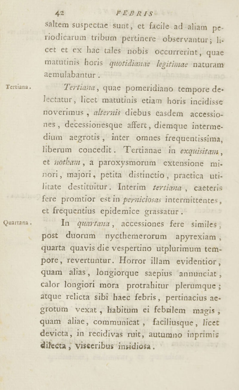 Tertiana. Quartana , 42 FEBRIS: saltem suspectae sunt, et facile ad ‘aliam pe- riodicarum tribum pertinere observantur; li: cet et ex hac tales nobis occurrerint, quae matutinis horis quotidianae lezitimae naturam aemulabantur . Tertiana, quae pomeridiano tempore de» lectatur, licet matutinis etiam horis incidisse noverimus , alfernis diebus casdem accessio- nes, decessionesque affert, diemque interme- dium aegrotis, inter omnes frequentissima, liberum concedit. Tertianae in exquisitam , et notham, a paroxysmorum extensione mi- nori, majori, petita distinctio; practica uti- litate destituitur. Interim gerziana , caeteris fere promtior estin permiciosas intermittentes, et frequentius epidemice grassatur . In quartana, accessiones fere similes, post duorum nycthemerorum apyrexiam, quarta quavis die vespertino utplurimum tem- pore, revertuntur. Horror illam evidentior, quam alias, longiorque saepius ‘annunciat, calor longiori mora protrahitur plerumque ; atque relicta sibi haec febris, pertinacius ae- grotum vexat, habitum ei febnilem magis; quam aliae, communicat , faciliusque , licet devicta, in recidivas ruit, autumno inprimis dilecta } viseeribus insidiosa.
