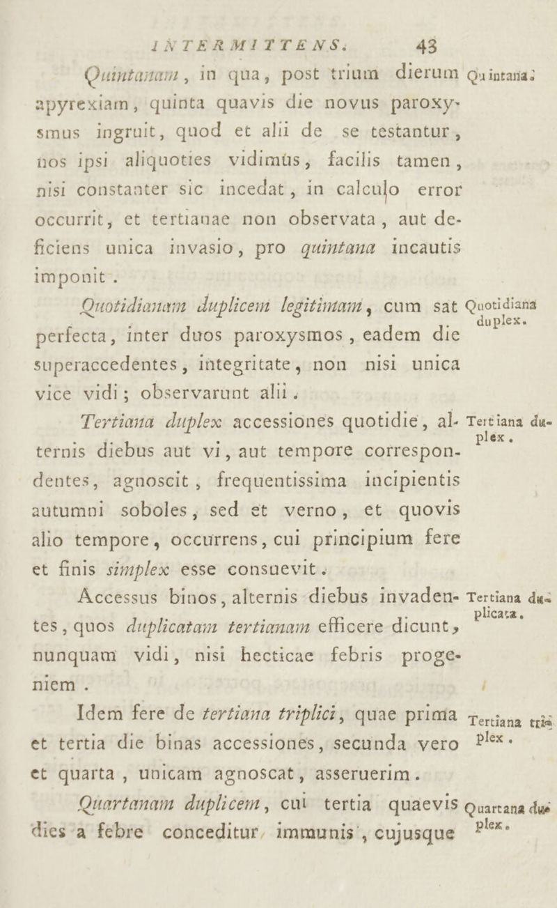 Quintanom , in qua, post trium dierum @uintana: apyrexiam, quinta quavis die novus paroxy» smus ingruit, quod et alii de se testantur, nos ipsi aliquoties vidimùs, facilis tamen, nisi constanter sic incedat, in calculo error occurrit, et terttanae non observata, aut de- ficiens unica invasio, pro quintana incautis imponit. Quotidionam duplicem legitimam, cum sat Quasi dia perfecta, inter duos paroxysmos, eadem die SR superaccedentes, integritate, non nisi unica vice vidi; observarunt alil. Tertiana duplex accessiones quotidie, al- Tertiana du- ternis diebus aut vi, aut tempore correspon- ca dentes, agnoscit, frequentissima incipientis autumni soboles, sed et verno, et quovis alio tempore, occurrens, cui principium fere et finis simplex esse consuevit. Accessus binos, alternis diebus invaden- Tertiana due \ 3 i plicara. tes, quos duplicatam tertianam efficere dicunt, nunquam vidi, nisi hecticae febris proge- niem . Idem fere de fertiana triplici, quae prima teriana tris et tertia die binas accessiones, secunda vero P!*- et quarta, unicam agnoscat, asseruerim. Quartanam duplicem, cui tertia quaevis Quartana dué dies ‘a febre. conceditur, immunis', cujusque P°°**