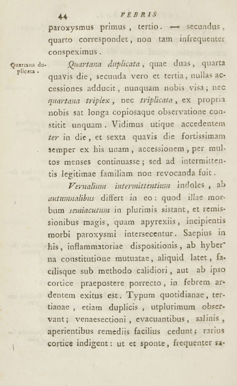 paroxysmus primus, tertio. = secundus, quarto correspondet, non tam infrequente: conspeximus. paro da Quartana duplicata, quae duas, quarta quavis die, secunda vero et tertia, nullas ac- cessiones adducit, nunquam nobis visa; nec quartana triplex, nec triplicata, ex propria nobis sat longa copiosaque observatione con- stitit unquam. Vidimus utique accedentem zér in die, et sexta quavis die fortissimam semper ex his unam, accessionem, per mul. tos menses continuasse; sed ad intermitten. tis legitimae familiam nor revocanda fuit. Vernalium intermittentizi indoles , ab autumnalibus differt in eo: quod illae mor- bum seziacutum in plurimis sistant, et remis- sionibus magis, quam apyrexiis, incipientis morbi paroxysmi intersecentur. Saepius in “his, inflammatoriae dispositionis, ab hyber na constitutione mutuatae, aliquid latet, fa. cilisque sub methodo calidiori, aut ab ipso cortice praepostere porrecto, in febrem ar dentem exitus est. Typum quotidianae, ter- tianae , etiam duplicis , utplurimum obser- vant; venaesectioni, evacuantibus, salinis , aperientibus remediis facilius cedunt; rarius cortice indigent: ut et sponte, frequenter sa-