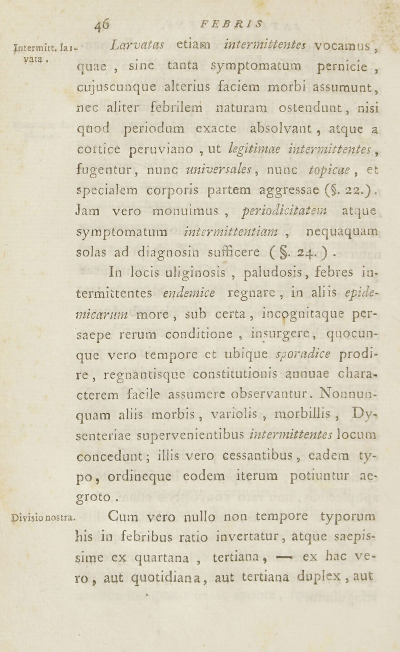 46 FEBRIS en 2A de tpeimalezi far=® Larvatas etiam dnterinittentes vocamus, % v**. quae , sine tanta symptomatùm pernicie , cujuscunque alterius faciem morbi assumunt, nec aliter febrilem mnaturam ostendunt, nisi quod periodum exacte absolvant, atque a cortice peruviano , ut Zegitimae intermittentes, fugentur, nunc wniversales, nunc topicae, et specialem corporis partem aggressae ($. 22.). Jam vero monuimus, periodicitatem atque symptomatum' dntermittentiam , nequaquam solas ad diagnosin sufficere ($. 24.) . In locis uliginosis ; paludosis, febres iu- termiitentes. endemice regnare, in aliis epide- micarum-more, sub certa, incpgnitaque per- saepe rerum conditione , insurgere, quocun- que vero tempore et ubique sporadice prodi- re, regnantisque constitutionis annuae chara» cterem facile assumere observantur. Nonnun- quam aliis morbis, variolis, morbillis; Dy. senteriae supervenientibus drfermiztentes locum concedunt; illis vero cessantibus, cadem ty- po, ordineque eodem iterum potiuntur ac. eroto . Divisio nostra. Cum vero nullo non tempore typorum his in febribus ratio invertatur, atque saepis- sime cx quartana , tertiana, — ex hac ve- ro, aut quotidiana, aut tertiana duplex, aut »
