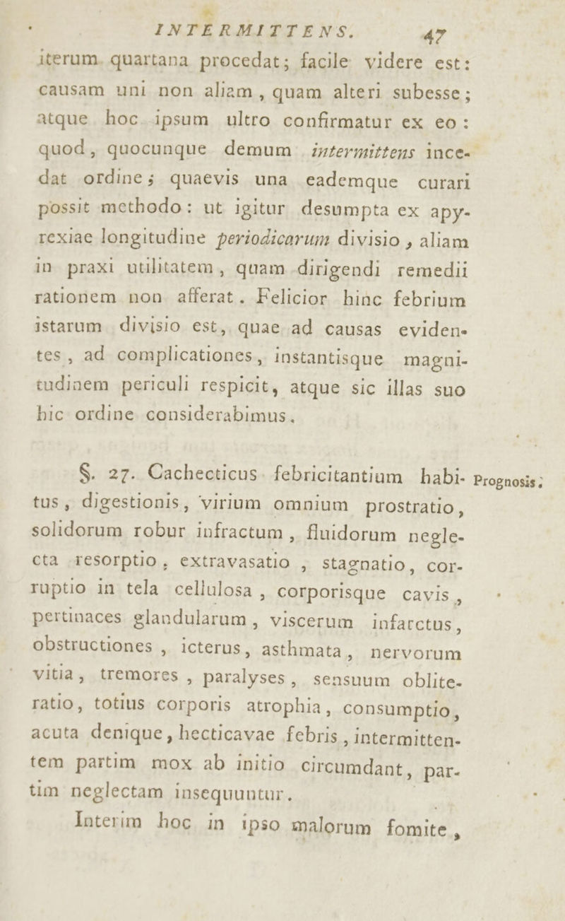 iterum. quartana procedat; facile videre est: causam uni non aliam, quam alteri subesse; atque. hoc..ipsum ultro confirmatur ex eo : dat ordine; quaevis una eademque cutrari possit methodo: ut igitur desumpta ex apy- rexiae longitudine periodicarum divisio , aliam in praxi utilitatem, quam dirigendi remedii rationem non. afferat. Felicior hinc febrium istarum. divisio est, quae.ad causas eviden» tes, ad complicationes, instantisque magni- tudinem periculi respicit, atque sic illas suo bic ordine considerabimus. $. 27. Cachecticus. febricitantium habi- tus, digestionis, virium omnium prostratio, solidorum robur infractum, fluidorum negle- cta .resorptio, extravasatio , stagnatio, cor- ruptio in tela cellulosa , corporisque cavis ; pertinaces slandularum, viscerum infarctus, obstructiones , icterus, asthmata , nervorum vitia, tremores , paralyses, sensuum oblite- ratio, totius corporis atrophia, consumptio, acuta denique, hecticavae febris, intermitten- tem partim mox ab initio circumdant, par- tim neglectam insequuntur. Interim hoc in ipso malorum fomite,, Prognosis;