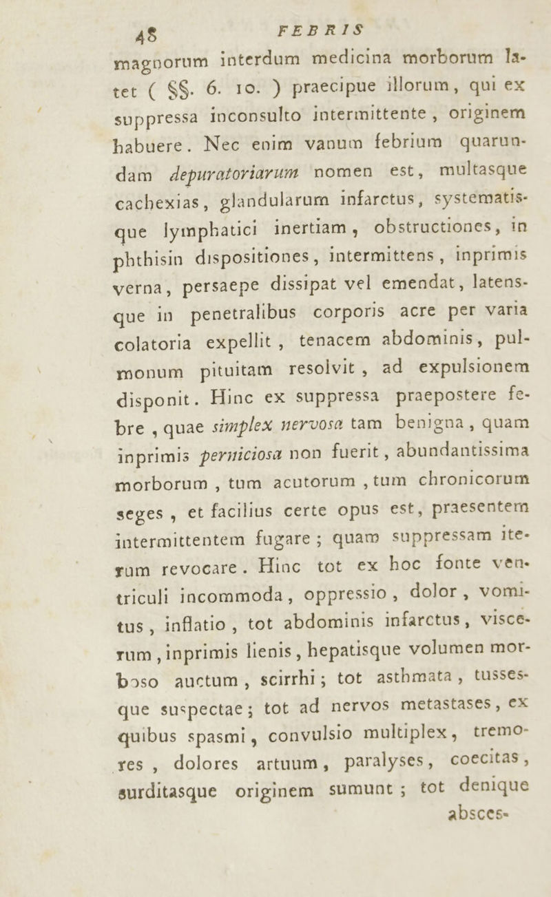 magnorum interdum medicina morborum la- tet ( SS. 6. 10. ) praecipue illorum, qui ex suppressa inconsulto intermittente , originem habuere. Nec enim vanum febrium quarun- dam depuratoriarum nomen est, multasque cachexias, glandularum infarctus, systematis: que Iymphatici inertiam, obstructiones, in pbthisin dispositiones, intermittens, inprimis verna, persaepe dissipat vel emendat, latens- que in penetralibus corporis acre per varia colatoria expellit, tenacem abdominis, pul- monum pituitam resolvit, ad expulsionem disponit. Hinc ex suppressa praepostere fe- bre, quae simplex nervosa tam benigna, quam inprimis permiciosa non fuerit, abundantissima morborum, tum acutorum , tum chronicorum seges , et facilius certe opus est, praesentem intermittentem fugare; quam suppressam Ite- rum revocare. Hinc tot ex hoc fonte ven. triculi incommoda, oppressio, dolor, vomi. tus, inffatio, tot abdominis infarctus, visce- rum, inprimis lienis, hepatisque volumen mor- boso auctum, scirrhi; tot asthmata, tusses- que suspectae; tot ad nervos metastases, ex quibus spasmi, convulsio multiplex, tremo- res, dolores artuum, paralyses, coecitas, surditasque originem sumunt; tot denique absces-