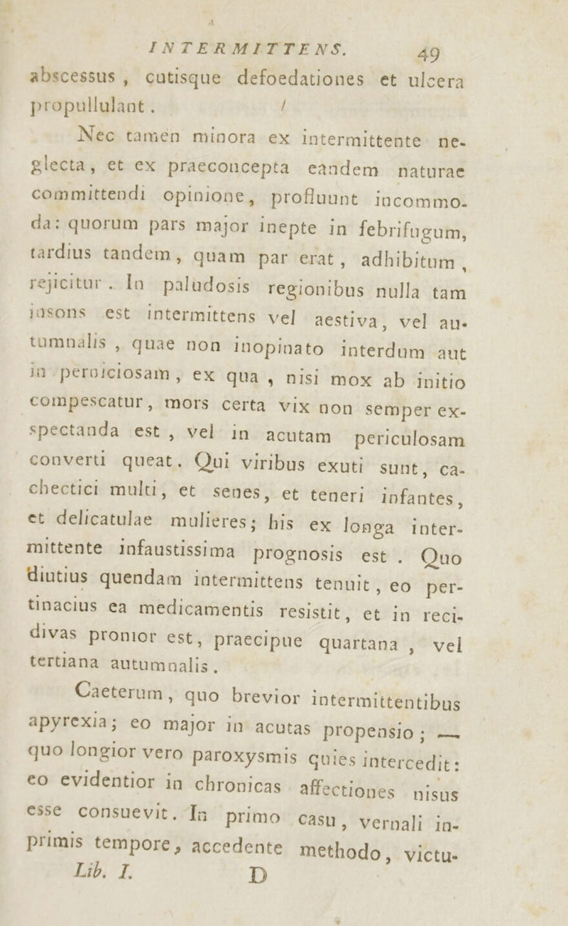 abscessus, cutisque defoedationes et ulcera propullulant. / Nec tamen minora ex intermittente ne- glecta, et ex praeconcepta candem naturae committendi Opinione, profluunt incommo. da: quorum pars major inepte in febrifugum, tardius tandem, quam par erat, adhibitum, rejicitur . In paludosis fedtititiai nulla tam josons est Intermittens vel aestiva, vel au» tumnalis ,, quae non inopinato interdum aut in perolciosam, ex qua, nisi mox ab ipitio compescatur, mors certa vix non semper ex- spectanda est, vel in acutam periculosam converti queat. Qui viribus exuti sunt, ca- chectici multi, et senes, et teneri infantes, et delicatulae mulieres; his ex longa inter- mittente infaustissima prognosis est. Quo diutius quendam intermittens tenuit, eo per- tinacius ca medicamentis resistit, et in reci. divas pronior est, praecipue quartana , vel tertiana autumnalis. Caeterum, quo brevior intermittentibus apyrexia; eo major in acutas propensio; — quo longior vero paroxysmis quies intercedit: e0 evidentior in chronicas affectiones nISUS esse consuevit. Ta primo casu, vernali in- primis tempore, accedente bfetibagi Victu- Lib. I. D
