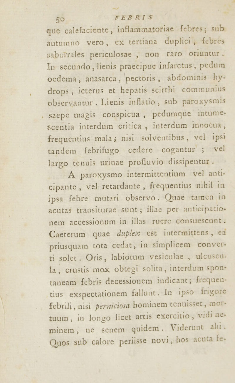 x sl” que calefaciente, inflammatoriae febres; sub autumno vero, ex tertiana duplici, febres sabutrales periculosae , non raro oriuntur. Tn secundo, lienis praecipue infarctus, pedum oedema, anasarca, pectoris, abdominis hy- drops, icterus et hepatis scirrhi communius observantur. Lienis inflatio, sub paroxysmis saepe magis conspicua , pedumque intume: scentia interdum critica , interdum innocna, frequentius mala; nisi solventibus, vel ipsi tandem febrifugo cedere cogantur ; vel largo tenuis urinae profluvio dissipentur . A paroxysmo intermittentium vel anti. cipante, vel retardante , frequentius mibil in ipsa febre mutari observo. Quae tamen in acutas transiturae sunt; illae per anticipatio» nem accessionum in illas ruere consuescunt. Caeterum quae duplex est intermittens, ca priusquam tota cedat, in simplicem conver- ti solet. Oris, labiorum vesiculae , ulcuscu. la, crustis mox obtegi solita, interdum spon- taneam febris decessionem indicant; frequen- febrili, nisi persiciosa hominem tenuisset, mor- tuum, in longo licet artis exercitio , vidi ne- minem, ne senem quidem . Viderunt al. Quos sub calore periisse novi, hos acuta fe.